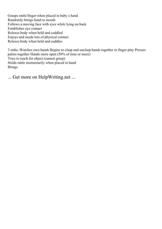 Grasps rattle/finger when placed in baby s hand
Randomly brings hand to mouth
Follows a moving face with eyes while lying on back
Establishes eye contact
Relaxes body when held and cuddled
Enjoys and needs lots of physical contact
Relaxes body when held and cuddles
3 mths.:Watches own hands Begins to clasp and unclasp hands together in finger play Presses
palms together Hands more open (50% of time or more)
Tries to reach for object (cannot grasp)
Holds rattle momentarily when placed in hand
Brings
... Get more on HelpWriting.net ...
 