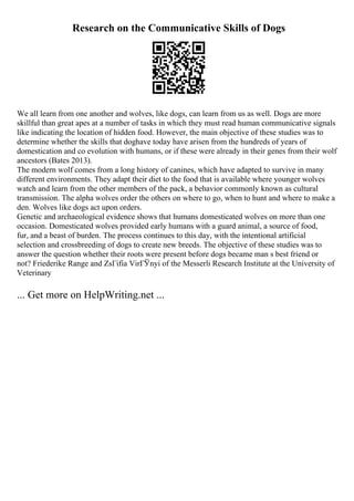 Research on the Communicative Skills of Dogs
We all learn from one another and wolves, like dogs, can learn from us as well. Dogs are more
skillful than great apes at a number of tasks in which they must read human communicative signals
like indicating the location of hidden food. However, the main objective of these studies was to
determine whether the skills that doghave today have arisen from the hundreds of years of
domestication and co evolution with humans, or if these were already in their genes from their wolf
ancestors (Bates 2013).
The modern wolf comes from a long history of canines, which have adapted to survive in many
different environments. They adapt their diet to the food that is available where younger wolves
watch and learn from the other members of the pack, a behavior commonly known as cultural
transmission. The alpha wolves order the others on where to go, when to hunt and where to make a
den. Wolves like dogs act upon orders.
Genetic and archaeological evidence shows that humans domesticated wolves on more than one
occasion. Domesticated wolves provided early humans with a guard animal, a source of food,
fur, and a beast of burden. The process continues to this day, with the intentional artificial
selection and crossbreeding of dogs to create new breeds. The objective of these studies was to
answer the question whether their roots were present before dogs became man s best friend or
not? Friederike Range and ZsГіfia VirГЎnyi of the Messerli Research Institute at the University of
Veterinary
... Get more on HelpWriting.net ...
 
