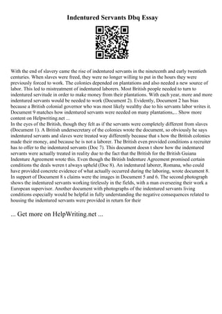 Indentured Servants Dbq Essay
With the end of slavery came the rise of indentured servants in the nineteenth and early twentieth
centuries. When slaves were freed, they were no longer willing to put in the hours they were
previously forced to work. The colonies depended on plantations and also needed a new source of
labor. This led to mistreatment of indentured laborers. Most British people needed to turn to
indentured servitude in order to make money from their plantations. With each year, more and more
indentured servants would be needed to work (Document 2). Evidently, Document 2 has bias
because a British colonial governor who was most likely wealthy due to his servants labor writes it.
Document 9 matches how indentured servants were needed on many plantations,... Show more
content on Helpwriting.net ...
In the eyes of the British, though they felt as if the servants were completely different from slaves
(Document 1). A British undersecretary of the colonies wrote the document, so obviously he says
indentured servants and slaves were treated way differently because that s how the British colonies
made their money, and because he is not a laborer. The British even provided conditions a recruiter
has to offer to the indentured servants (Doc 7). This document doesn t show how the indentured
servants were actually treated in reality due to the fact that the British for the British Guiana
Indenture Agreement wrote this. Even though the British Indenture Agreement promised certain
conditions the deals weren t always upheld (Doc 8). An indentured laborer, Romana, who could
have provided concrete evidence of what actually occurred during the laboring, wrote document 8.
In support of Document 8 s claims were the images in Document 5 and 6. The second photograph
shows the indentured servants working tirelessly in the fields, with a man overseeing their work a
European supervisor. Another document with photographs of the indentured servants living
conditions especially would be helpful in fully understanding the negative consequences related to
housing the indentured servants were provided in return for their
... Get more on HelpWriting.net ...
 