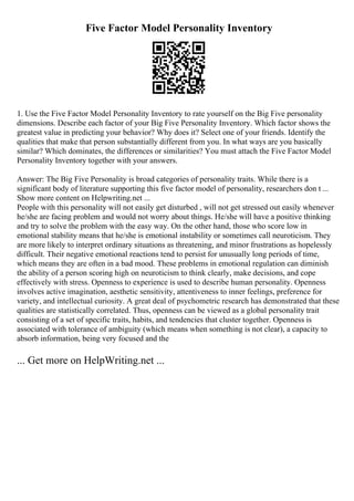 Five Factor Model Personality Inventory
1. Use the Five Factor Model Personality Inventory to rate yourself on the Big Five personality
dimensions. Describe each factor of your Big Five Personality Inventory. Which factor shows the
greatest value in predicting your behavior? Why does it? Select one of your friends. Identify the
qualities that make that person substantially different from you. In what ways are you basically
similar? Which dominates, the differences or similarities? You must attach the Five Factor Model
Personality Inventory together with your answers.
Answer: The Big Five Personality is broad categories of personality traits. While there is a
significant body of literature supporting this five factor model of personality, researchers don t ...
Show more content on Helpwriting.net ...
People with this personality will not easily get disturbed , will not get stressed out easily whenever
he/she are facing problem and would not worry about things. He/she will have a positive thinking
and try to solve the problem with the easy way. On the other hand, those who score low in
emotional stability means that he/she is emotional instability or sometimes call neuroticism. They
are more likely to interpret ordinary situations as threatening, and minor frustrations as hopelessly
difficult. Their negative emotional reactions tend to persist for unusually long periods of time,
which means they are often in a bad mood. These problems in emotional regulation can diminish
the ability of a person scoring high on neuroticism to think clearly, make decisions, and cope
effectively with stress. Openness to experience is used to describe human personality. Openness
involves active imagination, aesthetic sensitivity, attentiveness to inner feelings, preference for
variety, and intellectual curiosity. A great deal of psychometric research has demonstrated that these
qualities are statistically correlated. Thus, openness can be viewed as a global personality trait
consisting of a set of specific traits, habits, and tendencies that cluster together. Openness is
associated with tolerance of ambiguity (which means when something is not clear), a capacity to
absorb information, being very focused and the
... Get more on HelpWriting.net ...
 