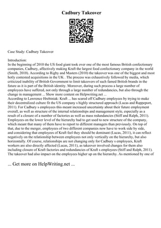Cadbury Takeover
Case Study: Cadbury Takeover
Introduction:
In the beginning of 2010 the US food giant took over one of the most famous British confectionary
companies, Cadbury, affectively making Kraft the largest food confectionary company in the world
(Smith, 2010). According to Rigby and Masters (2010) the takeover was one of the biggest and most
hotly contested acquisitions in the UK . The process was exhaustively followed by media, which
criticized inability of British Government to limit takeovers of such famed British brands in the
future as it is part of the British identity. Moreover, during such process a large number of
employees have suffered, not only through a large number of redundancies, but also through the
change in management ... Show more content on Helpwriting.net ...
According to Lawrence Hrebiniak: Kraft ... has scared off Cadbury employees by trying to make
their decentralized culture fit the US company s highly structured approach (Lucas and Rappeport,
2011). For Cadbury s employees this meant increased uncertainty about their future employment
overall, as well as structure of the internal relationships and management style, especially as a
result of a closure of a number of factories as well as mass redundancies (Stiff and Ralph, 2011).
Employees on the lower level of the hierarchy had to get used to new structure of the company,
which meant that many of them have to report to different managers than previously. On top of
that, due to the merger, employees of two different companies now have to work side by side,
and considering that employees of Kraft feel they should be dominant (Lucas, 2011), it can reflect
negatively on the relationship between employees not only vertically on the hierarchy, but also
horizontally. Of course, relationships are not changing only for Cadbury s employees, Kraft
workers are also directly affected (Lucas, 2011), as takeover involved changes for them also
including closure of Kraft factories and redundancies of Kraft s employees (Stiff and Ralph, 2011).
The takeover had also impact on the employees higher up on the hierarchy. As mentioned by one of
... Get more on HelpWriting.net ...
 