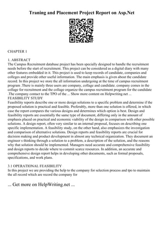 Traning and Placement Project Report on Asp.Net
CHAPTER 1
1. ABSTRACT
The Campus Recruitment database project has been specially designed to handle the recruitment
needs before the start of recruitment. This project can be considered as a digital diary with many
other features embedded in it. This project is used to keep records of candidate, companies and
colleges and provide other useful information. The main emphasis is given about the candidate
record. In this project we store the all information undergoing at the time of campus recruitment
program .There is mainly three users are company, collage and candidate. company comes in the
collage for recruitment and the collage organize the campus recruitment program for the candidate
.The company contact to the TPO of the ... Show more content on Helpwriting.net ...
FEASIBILITY STUDY
Feasibility reports describe one or more design solutions to a specific problem and determine if the
proposed solution is practical and feasible. Preferably, more than one solution is offered, in which
case the report compares the various designs and determines which option is best. Design and
feasibility reports are essentially the same type of document, differing only in the amount of
emphasis placed on practical and economic viability of the design in comparison with other possible
solutions. A design report, often very similar to an internal proposal, focuses on describing one
specific implementation. A feasibility study, on the other hand, also emphasizes the investigation
and comparison of alternative solutions. Design reports and feasibility reports are crucial for
decision making and product development in almost any technical organization. They document an
engineer s thinking through a solution to a problem, a description of the solution, and the reasons
why that solution should be implemented. Managers need accurate and comprehensive feasibility
and design reports to decide where to commit scarce resources. In addition, an accurate and
comprehensive design report helps in developing other documents, such as formal proposals,
specifications, and work plans.
3.1 OPERATIONAL FEASIBILITY
In this project we are providing the help to the company for selection process and tpo to maintain
the all record which are record the company for
... Get more on HelpWriting.net ...
 