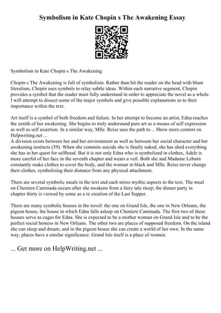 Symbolism in Kate Chopin s The Awakening Essay
Symbolism in Kate Chopin s The Awakening
Chopin s The Awakening is full of symbolism. Rather than hit the reader on the head with blunt
literalism, Chopin uses symbols to relay subtle ideas. Within each narrative segment, Chopin
provides a symbol that the reader must fully understand in order to appreciate the novel as a whole.
I will attempt to dissect some of the major symbols and give possible explanations as to their
importance within the text.
Art itself is a symbol of both freedom and failure. In her attempt to become an artist, Edna reaches
the zenith of her awakening. She begins to truly understand pure art as a means of self expression
as well as self assertion. In a similar way, Mlle. Reisz sees the path to ... Show more content on
Helpwriting.net ...
A division exists between her and her environment as well as between her social character and her
awakening instincts (59). When she commits suicide she is finally naked, she has shed everything
she has in her quest for selfhood. But it is not only Edna who is symbolized in clothes, Adele is
more careful of her face in the seventh chapter and wears a veil. Both she and Madame Leburn
constantly make clothes to cover the body, and the woman in black and Mlle. Reisz never change
their clothes, symbolizing their distance from any physical attachment.
There are several symbolic meals in the text and each stress mythic aspects in the text. The meal
on Cheniere Caminada occurs after she awakens from a fairy tale sleep; the dinner party in
chapter thirty is viewed by some as a re creation of the Last Supper.
There are many symbolic houses in the novel: the one on Grand Isle, the one in New Orleans, the
pigeon house, the house in which Edna falls asleep on Cheniere Caminada. The first two of these
houses serve as cages for Edna. She is expected to be a mother woman on Grand Isle and to be the
perfect social hostess in New Orleans. The other two are places of supposed freedom. On the island
she can sleep and dream, and in the pigeon house she can create a world of her own. In the same
way, places have a similar significance. Grand Isle itself is a place of women.
... Get more on HelpWriting.net ...
 