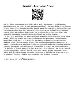 Descriptive Essay About A Song
One day during my sophomore year of high school while I was waiting for my class to start, I
decided to explore new genres of music and artists that I haven t listened to before. I was sitting on
the floor outside of my classroom searching through Spotify for something new and exciting. After
looking through the Classic Rock section on Spotify, I came across the band Queen. Since that
moment, I have been and avid Queen listener and have listened to all their songs. I have been
particularly fond of their albums The Game, The Miracle and Night at the Opera.
The first Queen song I heard was Bohemian Rhapsody from the album Night at the Opera. It was
around 7:45 am, the morning was very still and quiet and the sky was clear. My surroundings
became increasingly louder as the school day was about to begin and it was a cool morning
unlike the typical Floridian morning weather. After scrolling through various Queen songs on
Spotify, I stumbled upon as song I have heard about through friends but not listened to: Bohemian
Rhapsody. Just like the eerily still morning, the exposition of the song was smooth and relaxed.
The beginning of the song sounded like there were many voices in harmony and the hazy, smooth
timbre resonated in my ear buds. The lyrics of the song matched with the eerie quality of the
voices, the lyrics indicate that the singers are in some state of confusion and are unclear of their
surroundings. The singers hold the last word of each verse for a beat longer than
... Get more on HelpWriting.net ...
 