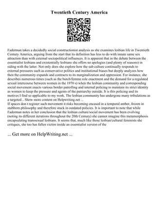 Twentieth Century America
Faderman takes a decidedly social constructionist analysis as she examines lesbian life in Twentieth
Century America, arguing from the start that its definition has less to do with innate same sex
attraction than with external sociopolitical influences. It is apparent that in the debate between the
essentialist lesbians and existentially lesbians she offers no apologies (and plenty of reasons) in
siding with the latter. Not only does she explore how the sub culture continually responds to
external pressures such as conservative politics and institutional biases but deeply analyzes how
then the community expands and contracts to its marginalization and oppression. For instance, she
describes numerous times (such as the butch/femme role enactment and the demand for a regulated
sexual intercourse between women in the 1970 s) when the lesbian community and corresponding
social movement enacts various border patrolling and internal policing to maintain its strict identity
as women to keep the pressure and agents of the patriarchy outside. It is this policing and its
motives I find so applicable to my work. The lesbian community has undergone many tribulations as
a targeted... Show more content on Helpwriting.net ...
If spaces don t register such movement it risks becoming encased in a temporal amber, frozen in
stubborn philosophy and therefore stuck in outdated policies. It is important to note that while
Faderman notes in her conclusion that the lesbian culture/social movement has been evolving
(noting its different iterations throughout the 20th Century) she cannot imagine this metamorphosis
encapsulating transsexual lesbians. It seems that, much like those lesbian/cultural feminists she
critiques, she too has fallen victim inside an essentialist version of the
... Get more on HelpWriting.net ...
 