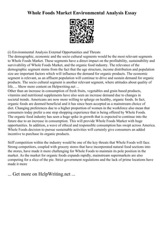 Whole Foods Market Environmental Analysis Essay
(i) Environmental Analysis External Opportunities and Threats
The demographic, economic and the socio cultural segments would be the most relevant segments
to Whole Foods Market. These segments have a direct impact on the profitability, sustainability and
survivability of Whole Foods Market, and the organic food industry. The relevance of the
demographic segment stems from the fact that the age structure, income distribution and population
size are important factors which will influence the demand for organic products. The economic
segment is relevant, as an affluent population will continue to drive and sustain demand for organic
products. The socio cultural segment is another relevant segment, where attitudes about quality of
life, ... Show more content on Helpwriting.net ...
Other than an increase in consumption of fresh fruits, vegetables and grain based products,
vitamins and nutritional supplements have also seen an increase demand due to changes in
societal trends. Americans are now more willing to splurge on healthy, organic foods. In fact,
organic foods are deemed beneficial and it has since been accepted as a mainstream choice of
diet. Changing preferences due to a higher proportion of women in the workforce also mean that
consumers today prefer a one stop shopping experience that is being offered by Whole Foods.
The organic food industry has seen a huge spike in growth that is expected to continue into the
future due to an increase in consumption. This will provide Whole Foods Market with huge
opportunities. In addition, a wave of ethical and responsible consumption has swept across America.
Whole Foods decision to pursue sustainable activities will certainly give consumers an added
incentive to purchase its organic products.
Stiff competition within the industry would be one of the key threats that Whole Foods will face.
Strong competitors, coupled with grocery stores that have incorporated natural food sections into
the stores, have made it more challenging for Whole Foods to maintain its pole position in the
market. As the market for organic foods expands rapidly, mainstream supermarkets are also
competing for a slice of the pie. Strict government regulations and the lack of prime locations have
made it more
... Get more on HelpWriting.net ...
 