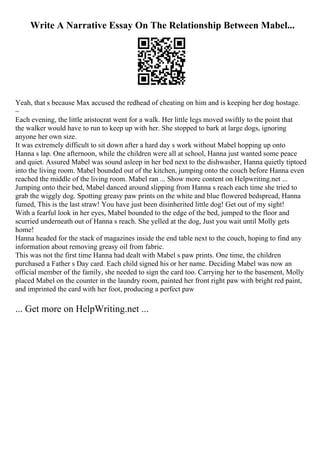 Write A Narrative Essay On The Relationship Between Mabel...
Yeah, that s because Max accused the redhead of cheating on him and is keeping her dog hostage.
~
Each evening, the little aristocrat went for a walk. Her little legs moved swiftly to the point that
the walker would have to run to keep up with her. She stopped to bark at large dogs, ignoring
anyone her own size.
It was extremely difficult to sit down after a hard day s work without Mabel hopping up onto
Hanna s lap. One afternoon, while the children were all at school, Hanna just wanted some peace
and quiet. Assured Mabel was sound asleep in her bed next to the dishwasher, Hanna quietly tiptoed
into the living room. Mabel bounded out of the kitchen, jumping onto the couch before Hanna even
reached the middle of the living room. Mabel ran ... Show more content on Helpwriting.net ...
Jumping onto their bed, Mabel danced around slipping from Hanna s reach each time she tried to
grab the wiggly dog. Spotting greasy paw prints on the white and blue flowered bedspread, Hanna
fumed, This is the last straw! You have just been disinherited little dog! Get out of my sight!
With a fearful look in her eyes, Mabel bounded to the edge of the bed, jumped to the floor and
scurried underneath out of Hanna s reach. She yelled at the dog, Just you wait until Molly gets
home!
Hanna headed for the stack of magazines inside the end table next to the couch, hoping to find any
information about removing greasy oil from fabric.
This was not the first time Hanna had dealt with Mabel s paw prints. One time, the children
purchased a Father s Day card. Each child signed his or her name. Deciding Mabel was now an
official member of the family, she needed to sign the card too. Carrying her to the basement, Molly
placed Mabel on the counter in the laundry room, painted her front right paw with bright red paint,
and imprinted the card with her foot, producing a perfect paw
... Get more on HelpWriting.net ...
 