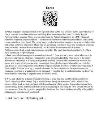 Enron
1) What important internal controls were ignored when LJM1 was created? LJM1 ignored some of
Enron s entries in the books that were missing. Outsiders owned less than 3% of the Special
Purpose Entities equities. There was an error made by Arthur Andersen to let LJM s financial
statement to remain unconsolidated. If the financial statements had been consolidated, some of the
errors could have been found. They may have even had some time to correct these errors before that
had gotten so far out of control. There was not governing controls in place and fraudulent activities
were unlimited. Andrew Fastow created LJM1 to handle investments with Rhythms
NetConnections, high speed Internet service provider. The stock that they bought at $10... Show
more content on Helpwriting.net ...
c) Poor internal and management override of control. * Poor internal control exists when there is
no proper segregation of duties. Forexample, same person had custody of an assets is the same
person who isrecorded it. Usually management override controls with the intention misstate the
nature and timing of revenue or other transaction. Example alteringrecords and terms related to
significant. d) Deceiving parties outside the company include investors, creditors and regulators. *
For example, SME or even big companies in order for them to maintain their performance in
financing reporting is to get more people to invest. It possible they would manipulate by deceiving
their financial reporting to impress more investor to invest.
4. Yes, lack of clarity in Enronfinancial reporting is a red flag that could be the possibility of
fraud. Especially when the red flag is about Enron s pricey or increase of stock. Many of the
owners of the stock are not confident with Enron because of the unclear financial report and their
inconsistency. Some of them said that Enron is an earning at risk story. In 1990 around 80% of its
revenues came from the regulated gas pipeline business. But Enron has been steadily selling off its
old economy iron and steel assets and
... Get more on HelpWriting.net ...
 