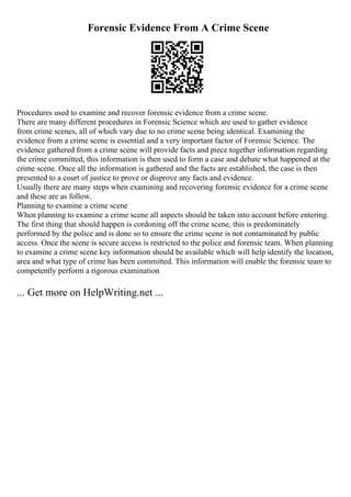 Forensic Evidence From A Crime Scene
Procedures used to examine and recover forensic evidence from a crime scene.
There are many different procedures in Forensic Science which are used to gather evidence
from crime scenes, all of which vary due to no crime scene being identical. Examining the
evidence from a crime scene is essential and a very important factor of Forensic Science. The
evidence gathered from a crime scene will provide facts and piece together information regarding
the crime committed, this information is then used to form a case and debate what happened at the
crime scene. Once all the information is gathered and the facts are established, the case is then
presented to a court of justice to prove or disprove any facts and evidence.
Usually there are many steps when examining and recovering forensic evidence for a crime scene
and these are as follow.
Planning to examine a crime scene
When planning to examine a crime scene all aspects should be taken into account before entering.
The first thing that should happen is cordoning off the crime scene, this is predominately
performed by the police and is done so to ensure the crime scene is not contaminated by public
access. Once the scene is secure access is restricted to the police and forensic team. When planning
to examine a crime scene key information should be available which will help identify the location,
area and what type of crime has been committed. This information will enable the forensic team to
competently perform a rigorous examination
... Get more on HelpWriting.net ...
 