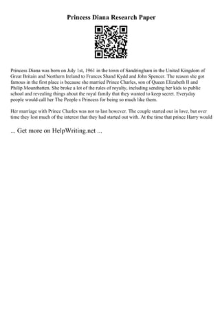 Princess Diana Research Paper
Princess Diana was born on July 1st, 1961 in the town of Sandringham in the United Kingdom of
Great Britain and Northern Ireland to Frances Shand Kydd and John Spencer. The reason she got
famous in the first place is because she married Prince Charles, son of Queen Elizabeth II and
Philip Mountbatten. She broke a lot of the rules of royalty, including sending her kids to public
school and revealing things about the royal family that they wanted to keep secret. Everyday
people would call her The People s Princess for being so much like them.
Her marriage with Prince Charles was not to last however. The couple started out in love, but over
time they lost much of the interest that they had started out with. At the time that prince Harry would
... Get more on HelpWriting.net ...
 