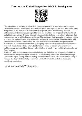 Theories And Ethical Perspectives Of Child Development
Child development has been scrutinised through various theoretical frameworks attempting to
construct the idea of a perfect child; which has become a central part of practice (Woodhead, 2006).
The purpose of this essay is to explore child development, whilst demonstrating a critical
understanding of dominant psychological theories and how these can perpetuate certain political
and ethical perspectives. Bringing alternative theories to the dialogue is an acknowledgement that
no one theory can be said to have pre eminence. The case study (See Appendix) is used as a vehicle
to explore the application of a range of theories; and ethical dilemmas practitioners working with
children may encounter. Additionally, this case study aims to demonstrate how practitioner s
expectations of children are constructed; by accepting certain theories as facts in accordance with:
historical, political and cultural nature. Furthermore; I intend to make reference to my own
childhoodexperiences; and how this may affect the lens in which I view childdevelopment, for my
future practice.
Studies of child development seem multidisciplinary; particularly considering the philosophical,
neuroscientific, and psychological ideologies. As observed by Sorin 2005; traditionally through
Locke s ideologies, society tended to portray children as blank slates , and education was a way of
filling in the slate with knowledge . However, Levitt 2007:7 identifies shifts in paradigms,
identifying neuroscience
... Get more on HelpWriting.net ...
 