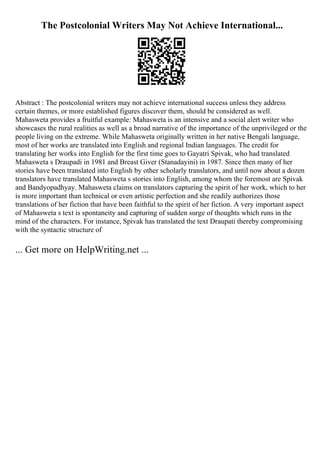 The Postcolonial Writers May Not Achieve International...
Abstract : The postcolonial writers may not achieve international success unless they address
certain themes, or more established figures discover them, should be considered as well.
Mahasweta provides a fruitful example: Mahasweta is an intensive and a social alert writer who
showcases the rural realities as well as a broad narrative of the importance of the unprivileged or the
people living on the extreme. While Mahasweta originally written in her native Bengali language,
most of her works are translated into English and regional Indian languages. The credit for
translating her works into English for the first time goes to Gayatri Spivak, who had translated
Mahasweta s Draupadi in 1981 and Breast Giver (Stanadayini) in 1987. Since then many of her
stories have been translated into English by other scholarly translators, and until now about a dozen
translators have translated Mahasweta s stories into English, among whom the foremost are Spivak
and Bandyopadhyay. Mahasweta claims on translators capturing the spirit of her work, which to her
is more important than technical or even artistic perfection and she readily authorizes those
translations of her fiction that have been faithful to the spirit of her fiction. A very important aspect
of Mahasweta s text is spontaneity and capturing of sudden surge of thoughts which runs in the
mind of the characters. For instance, Spivak has translated the text Draupati thereby compromising
with the syntactic structure of
... Get more on HelpWriting.net ...
 