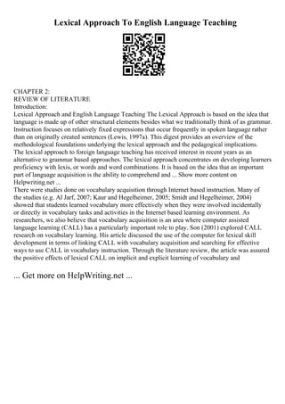 Lexical Approach To English Language Teaching
CHAPTER 2:
REVIEW OF LITERATURE
Introduction:
Lexical Approach and English Language Teaching The Lexical Approach is based on the idea that
language is made up of other structural elements besides what we traditionally think of as grammar.
Instruction focuses on relatively fixed expressions that occur frequently in spoken language rather
than on originally created sentences (Lewis, 1997a). This digest provides an overview of the
methodological foundations underlying the lexical approach and the pedagogical implications.
The lexical approach to foreign language teaching has received interest in recent years as an
alternative to grammar based approaches. The lexical approach concentrates on developing learners
proficiency with lexis, or words and word combinations. It is based on the idea that an important
part of language acquisition is the ability to comprehend and ... Show more content on
Helpwriting.net ...
There were studies done on vocabulary acquisition through Internet based instruction. Many of
the studies (e.g. Al Jarf, 2007; Kaur and Hegelheimer, 2005; Smidt and Hegelheimer, 2004)
showed that students learned vocabulary more effectively when they were involved incidentally
or directly in vocabulary tasks and activities in the Internet based learning environment. As
researchers, we also believe that vocabulary acquisition is an area where computer assisted
language learning (CALL) has a particularly important role to play. Son (2001) explored CALL
research on vocabulary learning. His article discussed the use of the computer for lexical skill
development in terms of linking CALL with vocabulary acquisition and searching for effective
ways to use CALL in vocabulary instruction. Through the literature review, the article was assured
the positive effects of lexical CALL on implicit and explicit learning of vocabulary and
... Get more on HelpWriting.net ...
 