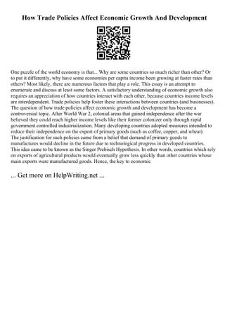 How Trade Policies Affect Economic Growth And Development
One puzzle of the world economy is that... Why are some countries so much richer than other? Or
to put it differently, why have some economies per capita income been growing at faster rates than
others? Most likely, there are numerous factors that play a role. This essay is an attempt to
enumerate and discuss at least some factors. A satisfactory understanding of economic growth also
requires an appreciation of how countries interact with each other, because countries income levels
are interdependent. Trade policies help foster these interactions between countries (and businesses).
The question of how trade policies affect economic growth and development has become a
controversial topic. After World War 2, colonial areas that gained independence after the war
believed they could reach higher income levels like their former colonizer only through rapid
government controlled industrialization. Many developing countries adopted measures intended to
reduce their independence on the export of primary goods (such as coffee, copper, and wheat).
The justification for such policies came from a belief that demand of primary goods to
manufactures would decline in the future due to technological progress in developed countries.
This idea came to be known as the Singer Prebisch Hypothesis. In other words, countries which rely
on exports of agricultural products would eventually grow less quickly than other countries whose
main exports were manufactured goods. Hence, the key to economic
... Get more on HelpWriting.net ...
 