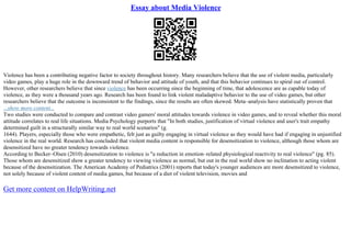 Essay about Media Violence
Violence has been a contributing negative factor to society throughout history. Many researchers believe that the use of violent media, particularly
video games, play a huge role in the downward trend of behavior and attitude of youth, and that this behavior continues to spiral out of control.
However, other researchers believe that since violence has been occurring since the beginning of time, that adolescence are as capable today of
violence, as they were a thousand years ago. Research has been found to link violent maladaptive behavior to the use of video games, but other
researchers believe that the outcome is inconsistent to the findings, since the results are often skewed. Meta–analysis have statistically proven that
...show more content...
Two studies were conducted to compare and contrast video gamers' moral attitudes towards violence in video games, and to reveal whether this moral
attitude correlates to real life situations. Media Psychology purports that "In both studies, justification of virtual violence and user's trait empathy
determined guilt in a structurally similar way to real world scenarios" (g.
1644). Players, especially those who were empathetic, felt just as guilty engaging in virtual violence as they would have had if engaging in unjustified
violence in the real world. Research has concluded that violent media content is responsible for desensitization to violence, although those whom are
desensitized have no greater tendency towards violence.
According to Becker–Olsen (2010) desensitization to violence is "a reduction in emotion–related physiological reactivity to real violence" (pg. 85).
Those whom are desensitized show a greater tendency to viewing violence as normal, but out in the real world show no inclination to acting violent
because of the desensitization. The American Academy of Pediatrics (2001) reports that today's younger audiences are more desensitized to violence,
not solely because of violent content of media games, but because of a diet of violent television, movies and
Get more content on HelpWriting.net
 