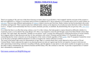 MEDIA VIOLENCE Essay
There's no escaping it! We can't run or hide from it because no matter where we go it'll find us. We're trapped! And the worst part of this scenario is
that we're addicted to it. Violence is everywhere and we all have an addiction for it. We're exposed to it in everyday and we love to watch violence on
television. There are many different representations of violence evident in movies and Television. Media violence can best be described in the words
of Gerbner and Signorelli: "Most research studies have defined media violence as the depiction of overt physical action that hurts or kills or threatens
to do so... It depicts social relationships that force to control, dominate, provoke, or annihilate. By demonstrating who can get away with...show more
content...
It is evident that there is an effect that seeing violence, even if it is fake violence, that leads people to express themselves differently whether it is
excitement, resent, or to be afraid of the scene (Berger 147). Here, I was inspired to create this part through a quote from Diane Brook's article, Rape
on Soaps: The Legal Angle. She stated that: "Perhaps it is not good to "scare" a woman into submission by visualizing the horrors of sexual violence,
but it suggests reason to open discussion and face–to–face encounters with victims" (Fineman and McCluskey 117). Essentially this quote is
commenting that the viewer is forced to see in the perspective of the victim or female regardless of their gender. Like TV programs I wanted the viewer
to see this piece as through a different perspective in order to recognize the violence inflicted on women.
The scenes in the bottom right corner are representations of rape. Rape is a common theme that is easily depicted on shows such as CSI and
Criminal Minds. I had to represent this aspect in my drawing because not only am I against rape but the vast majority of scenes in television are
often representing women being victimized. According to Brooks, rape that appears in soap operas or crime shows usually do not appear as an issue
but rather it adds to melodramatise the situation (Fineman and McCluskey 109). She continues to state that: "It provides a required base of "realism"
that is demanded by contemporary TV
Get more content on HelpWriting.net
 