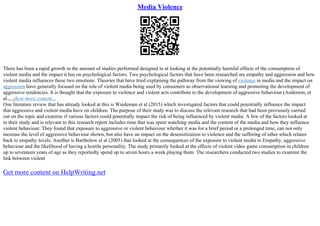 Media Violence
There has been a rapid growth in the amount of studies performed designed to at looking at the potentially harmful effects of the consumption of
violent media and the impact it has on psychological factors. Two psychological factors that have been researched are empathy and aggression and how
violent media influences these two emotions. Theories that have tried explaining the pathway from the viewing of violence in media and the impact on
aggression have generally focused on the role of violent media being used by consumers as observational learning and promoting the development of
aggressive tendencies. It is thought that the exposure to violence and violent acts contribute to the development of aggressive behaviour (Anderson, et
al.,...show more content...
One literature review that has already looked at this is Wiedeman et al (2015) which investigated factors that could potentially influence the impact
that aggressive and violent media have on children. The purpose of their study was to discuss the relevant research that had been previously carried
out on the topic and examine if various factors could potentially impact the risk of being influenced by violent media. A few of the factors looked at
in their study and is relevant to this research report includes time that was spent watching media and the content of the media and how they influence
violent behaviour. They found that exposure to aggressive or violent behaviour whether it was for a brief period or a prolonged time, can not only
increase the level of aggressive behaviour shown, but also have an impact on the desensitization to violence and the suffering of other which relates
back to empathy levels. Another is Bartholow et al (2005) that looked at the consequences of the exposure to violent media to Empathy, aggressive
behaviour and the likelihood of having a hostile personality. The study primarily looked at the effects of violent video game consumption in children
up to seventeen years of age as they reportedly spend up to seven hours a week playing them. The researchers conducted two studies to examine the
link between violent
Get more content on HelpWriting.net
 