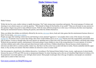 Media Violence Essay
Media Violence
Within the last few years, media violence is rapidly becoming a "hot" topic among many researchers and parents. The recent upsurge of violence and
shootings in our schools causes us to ask the question, " Who should we blame for the hostility of our youth?" There are obviously no easy answers to
this question, fingers may point to many different reasons. With the many different perspectives in this issue, I will discuss the three most important,
blaming the entertainment business, blaming the parents, and within the children themselves.
Many can debate that children are definitely affected by the movies, television shows, book and video games that the entertainment business throws at
them. For too many...show more content...
People can argue that watching violent movies and listening to music deemed "aggressive," can actually relieve some of the stresses of everyday
teenage life. If someone were to censor these things, then where would children turn to as an outlet? Parents must take responsibility and perform their
jobs as parents. It seems as though today that more parents are spending more of their time away from their homes and children, and doing other things.
Without obvious parental controls, entertainment is obviously going to cause children to stray in the wrong direction. It is up to parents, to sit down
with their children and to talk to them and teach them between reality and fiction. Children should know that just because certain situations on
television are dealt with in a certain possibly violent way, that that is not the correct way to deal with them in reality. Parents undoubtly hold the upper
hand, so why can they not monitor what their children are allowed to come in contact with?
One last perspective should look at the children themselves. According to The National School Safety Center, twenty– eight percent of school deaths
between the years of 1992 and 1999 was due to interpersonal disputes. In school shootings such as the one at Columbine High School in Littleton, CO,
the perpetrators were both eighteen–year–old high school seniors. Most people would agree that at the age of eighteen, most people are considered
adults and in control of their own lives.
Get more content on HelpWriting.net
 