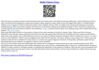Media Violence Essay
There has been far–reaching research on the link between televised violence and violent behavior amongst adolescents. Current studies have shown a
direct correlation between aggressive conduct and watching violence depicted in many media services and suggest that media is a variable that put
children at risk of aggressive behavior (Huesmann, Moise–Titus, Podolski, & Eron, 1992). According to the American Psychological Association,
watching playing violent scenes them on games and television, can desensitize children to the suffering and pain of others and may be a greater risk
of acting aggressively toward others and they're less bothered by violence in general and less likely to see anything wrong with it. Studies disclose that
children...show more content...
Many argue that media violence is at least partly to blame for the school shootings in Littleton, Colorado, Taber, Alberta and Erfurt, Germany.
Proponents of the idea that violence depicted on both television and video games affects the behavior of children state that, contrary to other beliefs,
these scenes teach a higher sense of the justification of the use of violence in different situations (Tompkins, 2003). It teaches that violence is a correct
avenue to solve differences, which is not an acceptable action within real life situations. The classic setting of using violence for a virtuous cause may
interpret in daily life into a validation for using violence to even the score against supposed victimizers. Consequently, defenseless youth who have
been maltreated may be tempted to use aggressive means to resolve problems.
The hero in most of these scenes also teaches them that violence has no consequences because he/she never gets in trouble for their actions. Most
psychologists agree that experiences teach children during their early years and have a longstanding effect on their lives. Toddlers between the ages of
eighteen to sixteen months are intelligent enough to comprehend the significance of the programs (Tompkins, 2003) that they watch and respond in the
same manner to both actual and acted violence since their link between dream and actuality is still not strong. Furthermore, toddlers between the ages
of three and five years are
Get more content on HelpWriting.net
 