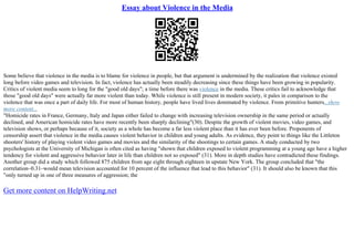 Essay about Violence in the Media
Some believe that violence in the media is to blame for violence in people, but that argument is undermined by the realization that violence existed
long before video games and television. In fact, violence has actually been steadily decreasing since these things have been growing in popularity.
Critics of violent media seem to long for the "good old days"; a time before there was violence in the media. These critics fail to acknowledge that
those "good old days" were actually far more violent than today. While violence is still present in modern society, it pales in comparison to the
violence that was once a part of daily life. For most of human history, people have lived lives dominated by violence. From primitive hunters...show
more content...
"Homicide rates in France, Germany, Italy and Japan either failed to change with increasing television ownership in the same period or actually
declined, and American homicide rates have more recently been sharply declining"(30). Despite the growth of violent movies, video games, and
television shows, or perhaps because of it, society as a whole has become a far less violent place than it has ever been before. Proponents of
censorship assert that violence in the media causes violent behavior in children and young adults. As evidence, they point to things like the Littleton
shooters' history of playing violent video games and movies and the similarity of the shootings to certain games. A study conducted by two
psychologists at the University of Michigan is often cited as having "shown that children exposed to violent programming at a young age have a higher
tendency for violent and aggressive behavior later in life than children not so exposed" (31). More in depth studies have contradicted these findings.
Another group did a study which followed 875 children from age eight through eighteen in upstate New York. The group concluded that "the
correlation–0.31–would mean television accounted for 10 percent of the influence that lead to this behavior" (31). It should also be known that this
"only turned up in one of three measures of aggression; the
Get more content on HelpWriting.net
 