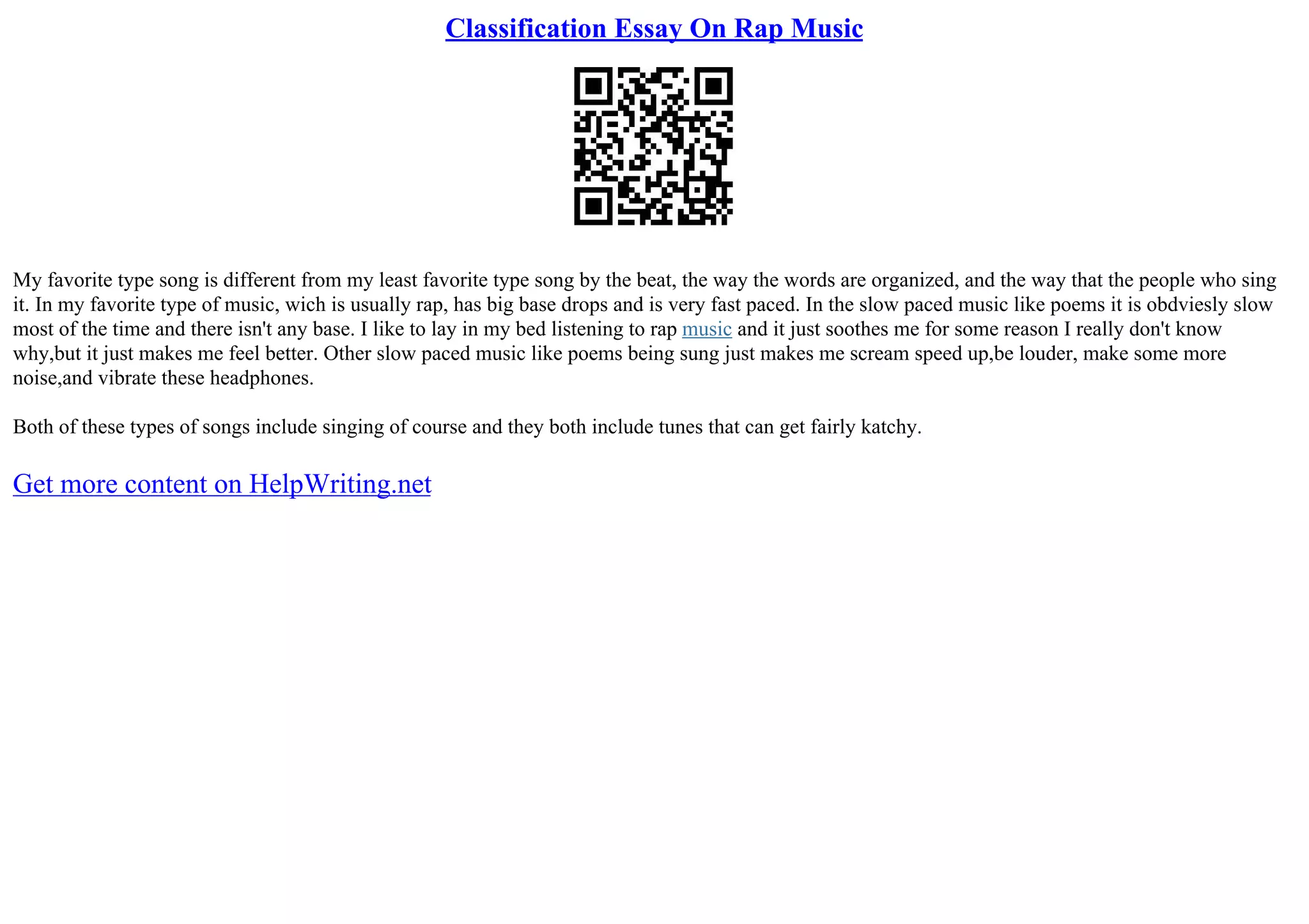 Classification Essay On Rap Music
My favorite type song is different from my least favorite type song by the beat, the way the words are organized, and the way that the people who sing
it. In my favorite type of music, wich is usually rap, has big base drops and is very fast paced. In the slow paced music like poems it is obdviesly slow
most of the time and there isn't any base. I like to lay in my bed listening to rap music and it just soothes me for some reason I really don't know
why,but it just makes me feel better. Other slow paced music like poems being sung just makes me scream speed up,be louder, make some more
noise,and vibrate these headphones.
Both of these types of songs include singing of course and they both include tunes that can get fairly katchy.
Get more content on HelpWriting.net
 
