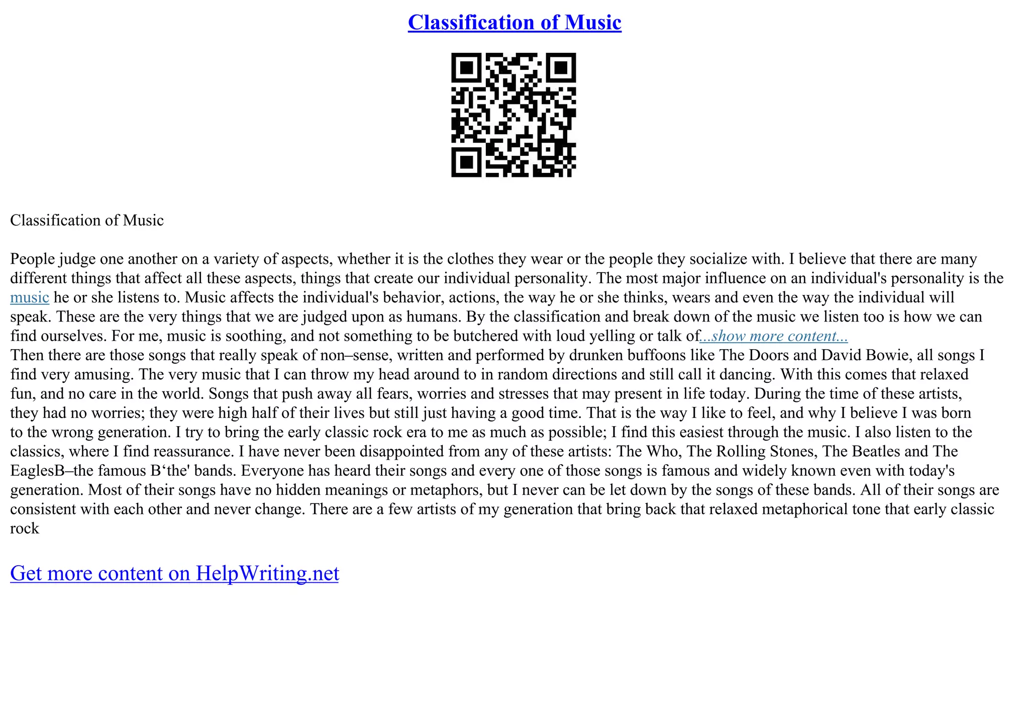Classification of Music
Classification of Music
People judge one another on a variety of aspects, whether it is the clothes they wear or the people they socialize with. I believe that there are many
different things that affect all these aspects, things that create our individual personality. The most major influence on an individual's personality is the
music he or she listens to. Music affects the individual's behavior, actions, the way he or she thinks, wears and even the way the individual will
speak. These are the very things that we are judged upon as humans. By the classification and break down of the music we listen too is how we can
find ourselves. For me, music is soothing, and not something to be butchered with loud yelling or talk of...show more content...
Then there are those songs that really speak of non–sense, written and performed by drunken buffoons like The Doors and David Bowie, all songs I
find very amusing. The very music that I can throw my head around to in random directions and still call it dancing. With this comes that relaxed
fun, and no care in the world. Songs that push away all fears, worries and stresses that may present in life today. During the time of these artists,
they had no worries; they were high half of their lives but still just having a good time. That is the way I like to feel, and why I believe I was born
to the wrong generation. I try to bring the early classic rock era to me as much as possible; I find this easiest through the music. I also listen to the
classics, where I find reassurance. I have never been disappointed from any of these artists: The Who, The Rolling Stones, The Beatles and The
EaglesВ–the famous В‘the' bands. Everyone has heard their songs and every one of those songs is famous and widely known even with today's
generation. Most of their songs have no hidden meanings or metaphors, but I never can be let down by the songs of these bands. All of their songs are
consistent with each other and never change. There are a few artists of my generation that bring back that relaxed metaphorical tone that early classic
rock
Get more content on HelpWriting.net
 