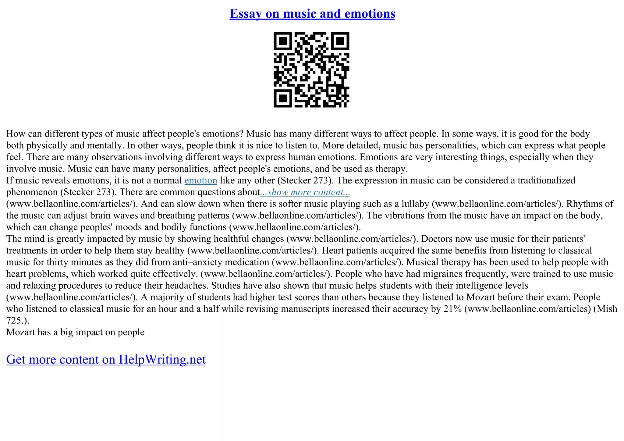 Essay on music and emotions
How can different types of music affect people's emotions? Music has many different ways to affect people. In some ways, it is good for the body
both physically and mentally. In other ways, people think it is nice to listen to. More detailed, music has personalities, which can express what people
feel. There are many observations involving different ways to express human emotions. Emotions are very interesting things, especially when they
involve music. Music can have many personalities, affect people's emotions, and be used as therapy.
If music reveals emotions, it is not a normal emotion like any other (Stecker 273). The expression in music can be considered a traditionalized
phenomenon (Stecker 273). There are common questions about...show more content...
(www.bellaonline.com/articles/). And can slow down when there is softer music playing such as a lullaby (www.bellaonline.com/articles/). Rhythms of
the music can adjust brain waves and breathing patterns (www.bellaonline.com/articles/). The vibrations from the music have an impact on the body,
which can change peoples' moods and bodily functions (www.bellaonline.com/articles/).
The mind is greatly impacted by music by showing healthful changes (www.bellaonline.com/articles/). Doctors now use music for their patients'
treatments in order to help them stay healthy (www.bellaonline.com/articles/). Heart patients acquired the same benefits from listening to classical
music for thirty minutes as they did from anti–anxiety medication (www.bellaonline.com/articles/). Musical therapy has been used to help people with
heart problems, which worked quite effectively. (www.bellaonline.com/articles/). People who have had migraines frequently, were trained to use music
and relaxing procedures to reduce their headaches. Studies have also shown that music helps students with their intelligence levels
(www.bellaonline.com/articles/). A majority of students had higher test scores than others because they listened to Mozart before their exam. People
who listened to classical music for an hour and a half while revising manuscripts increased their accuracy by 21% (www.bellaonline.com/articles) (Mish
725.).
Mozart has a big impact on people
Get more content on HelpWriting.net
 