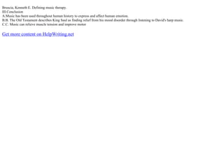 Bruscia, Kenneth E. Defining music therapy.
III.Conclusion
A.Music has been used throughout human history to express and affect human emotion.
B.B. The Old Testament describes King Saul as finding relief from his mood disorder through listening to David's harp music.
C.C. Music can relieve muscle tension and improve motor
Get more content on HelpWriting.net
 