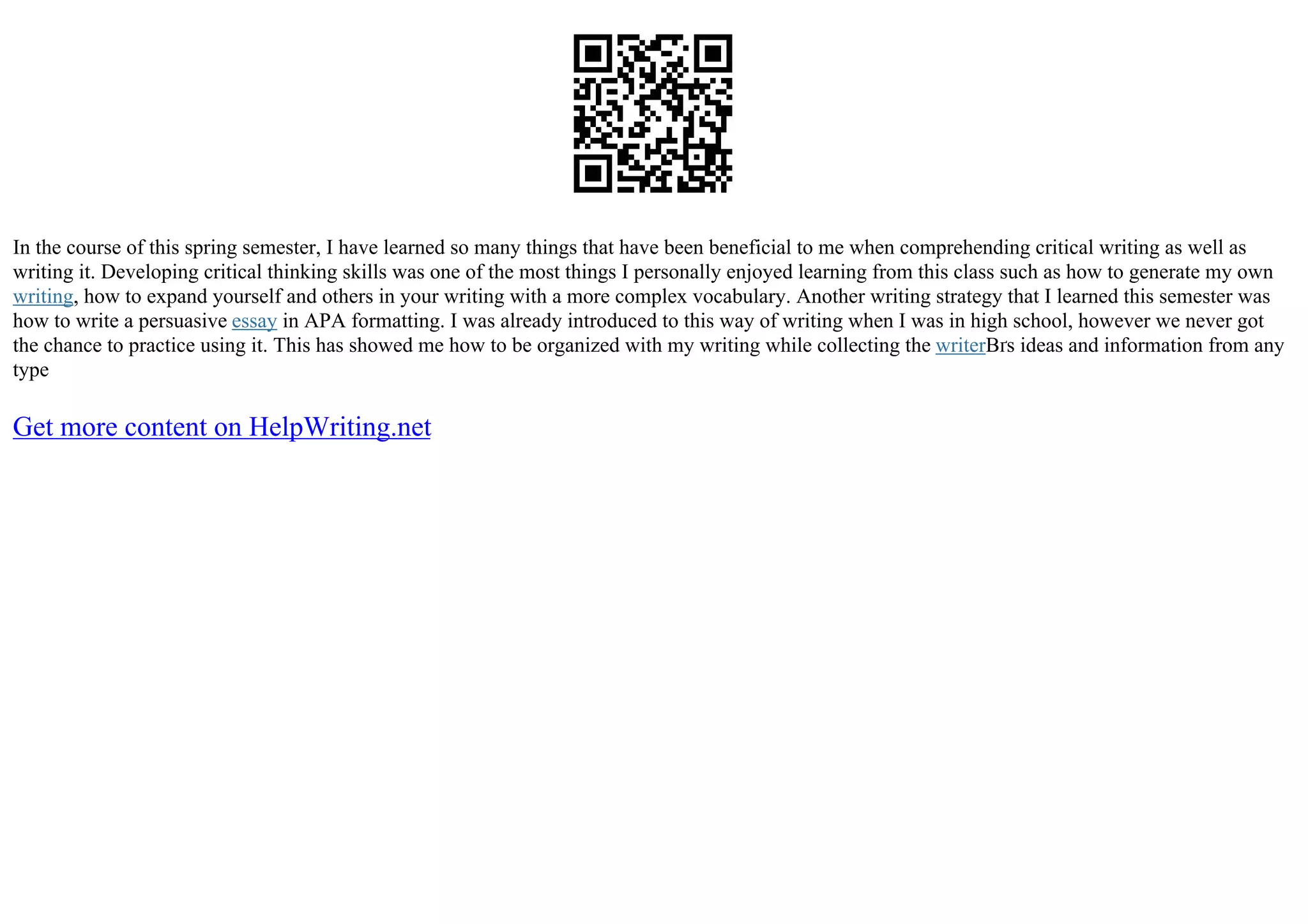 In the course of this spring semester, I have learned so many things that have been beneficial to me when comprehending critical writing as well as
writing it. Developing critical thinking skills was one of the most things I personally enjoyed learning from this class such as how to generate my own
writing, how to expand yourself and others in your writing with a more complex vocabulary. Another writing strategy that I learned this semester was
how to write a persuasive essay in APA formatting. I was already introduced to this way of writing when I was in high school, however we never got
the chance to practice using it. This has showed me how to be organized with my writing while collecting the writerВґs ideas and information from any
type
Get more content on HelpWriting.net
 