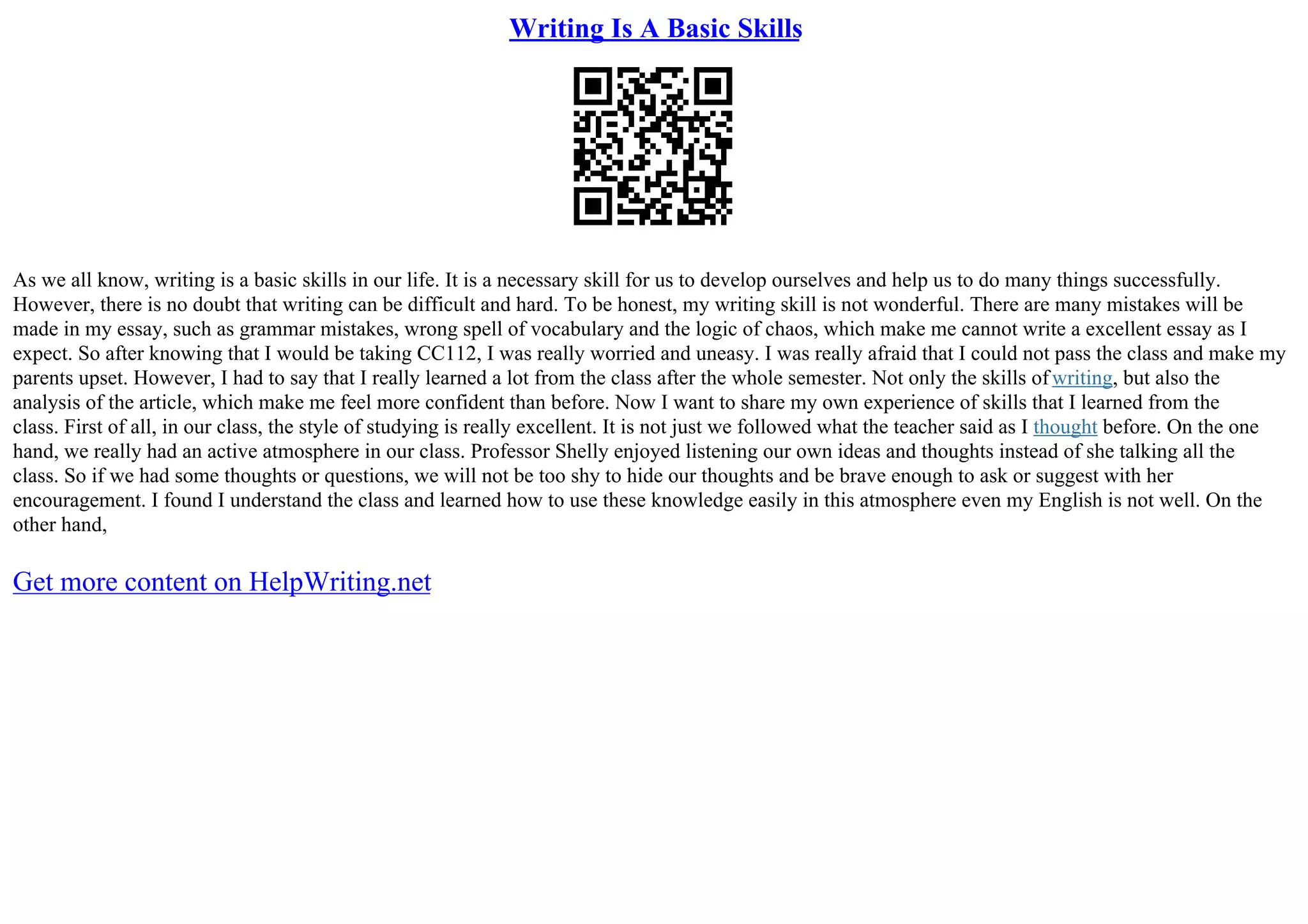 Writing Is A Basic Skills
As we all know, writing is a basic skills in our life. It is a necessary skill for us to develop ourselves and help us to do many things successfully.
However, there is no doubt that writing can be difficult and hard. To be honest, my writing skill is not wonderful. There are many mistakes will be
made in my essay, such as grammar mistakes, wrong spell of vocabulary and the logic of chaos, which make me cannot write a excellent essay as I
expect. So after knowing that I would be taking CC112, I was really worried and uneasy. I was really afraid that I could not pass the class and make my
parents upset. However, I had to say that I really learned a lot from the class after the whole semester. Not only the skills ofwriting, but also the
analysis of the article, which make me feel more confident than before. Now I want to share my own experience of skills that I learned from the
class. First of all, in our class, the style of studying is really excellent. It is not just we followed what the teacher said as I thought before. On the one
hand, we really had an active atmosphere in our class. Professor Shelly enjoyed listening our own ideas and thoughts instead of she talking all the
class. So if we had some thoughts or questions, we will not be too shy to hide our thoughts and be brave enough to ask or suggest with her
encouragement. I found I understand the class and learned how to use these knowledge easily in this atmosphere even my English is not well. On the
other hand,
Get more content on HelpWriting.net
 