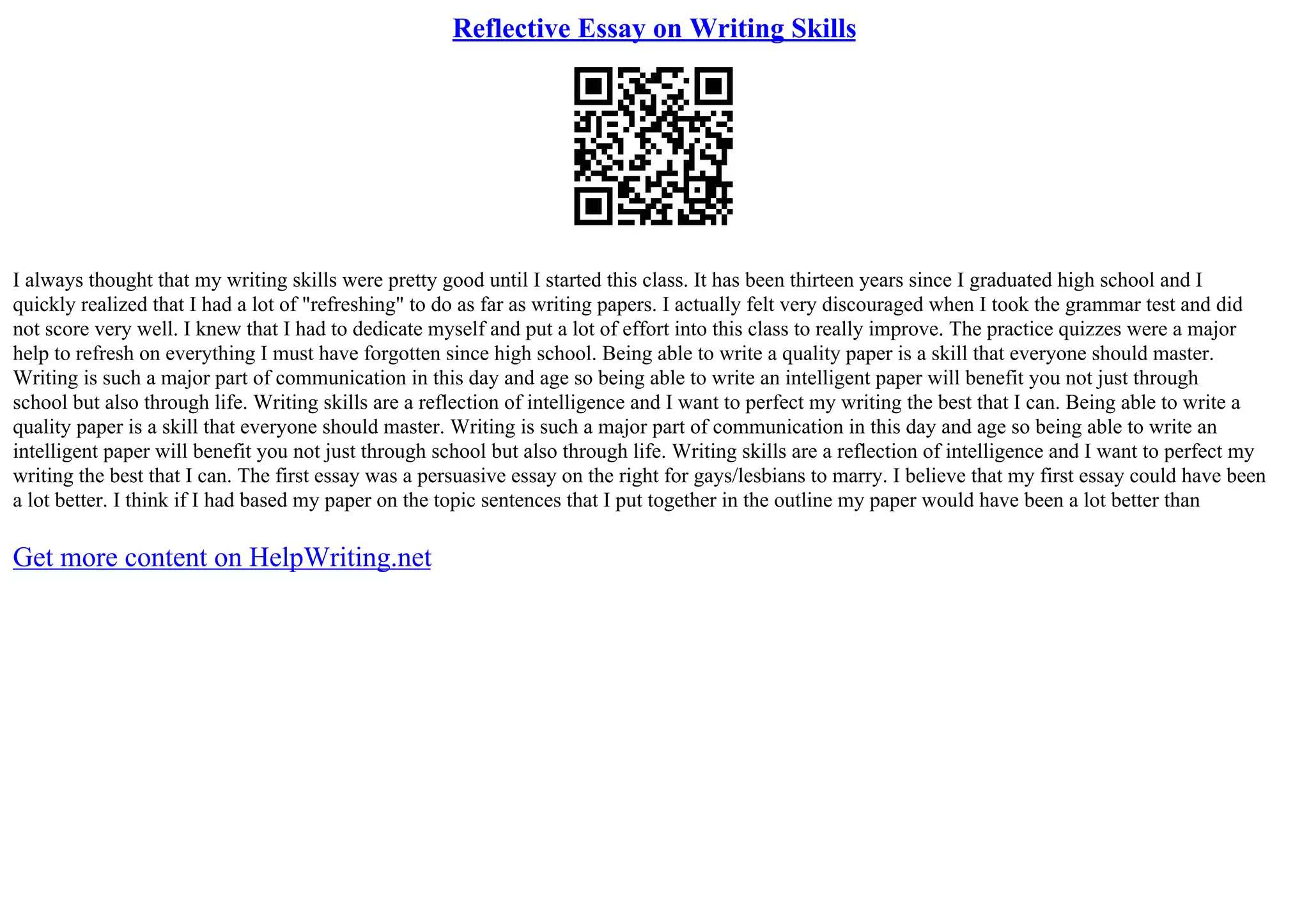 Reflective Essay on Writing Skills
I always thought that my writing skills were pretty good until I started this class. It has been thirteen years since I graduated high school and I
quickly realized that I had a lot of "refreshing" to do as far as writing papers. I actually felt very discouraged when I took the grammar test and did
not score very well. I knew that I had to dedicate myself and put a lot of effort into this class to really improve. The practice quizzes were a major
help to refresh on everything I must have forgotten since high school. Being able to write a quality paper is a skill that everyone should master.
Writing is such a major part of communication in this day and age so being able to write an intelligent paper will benefit you not just through
school but also through life. Writing skills are a reflection of intelligence and I want to perfect my writing the best that I can. Being able to write a
quality paper is a skill that everyone should master. Writing is such a major part of communication in this day and age so being able to write an
intelligent paper will benefit you not just through school but also through life. Writing skills are a reflection of intelligence and I want to perfect my
writing the best that I can. The first essay was a persuasive essay on the right for gays/lesbians to marry. I believe that my first essay could have been
a lot better. I think if I had based my paper on the topic sentences that I put together in the outline my paper would have been a lot better than
Get more content on HelpWriting.net
 