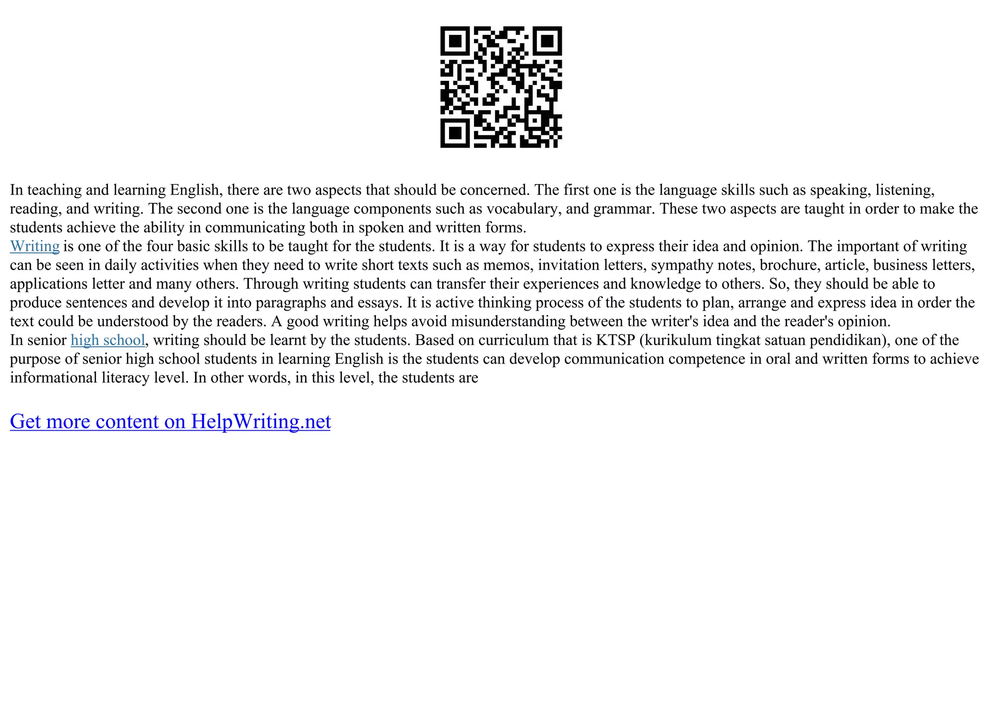 In teaching and learning English, there are two aspects that should be concerned. The first one is the language skills such as speaking, listening,
reading, and writing. The second one is the language components such as vocabulary, and grammar. These two aspects are taught in order to make the
students achieve the ability in communicating both in spoken and written forms.
Writing is one of the four basic skills to be taught for the students. It is a way for students to express their idea and opinion. The important of writing
can be seen in daily activities when they need to write short texts such as memos, invitation letters, sympathy notes, brochure, article, business letters,
applications letter and many others. Through writing students can transfer their experiences and knowledge to others. So, they should be able to
produce sentences and develop it into paragraphs and essays. It is active thinking process of the students to plan, arrange and express idea in order the
text could be understood by the readers. A good writing helps avoid misunderstanding between the writer's idea and the reader's opinion.
In senior high school, writing should be learnt by the students. Based on curriculum that is KTSP (kurikulum tingkat satuan pendidikan), one of the
purpose of senior high school students in learning English is the students can develop communication competence in oral and written forms to achieve
informational literacy level. In other words, in this level, the students are
Get more content on HelpWriting.net
 