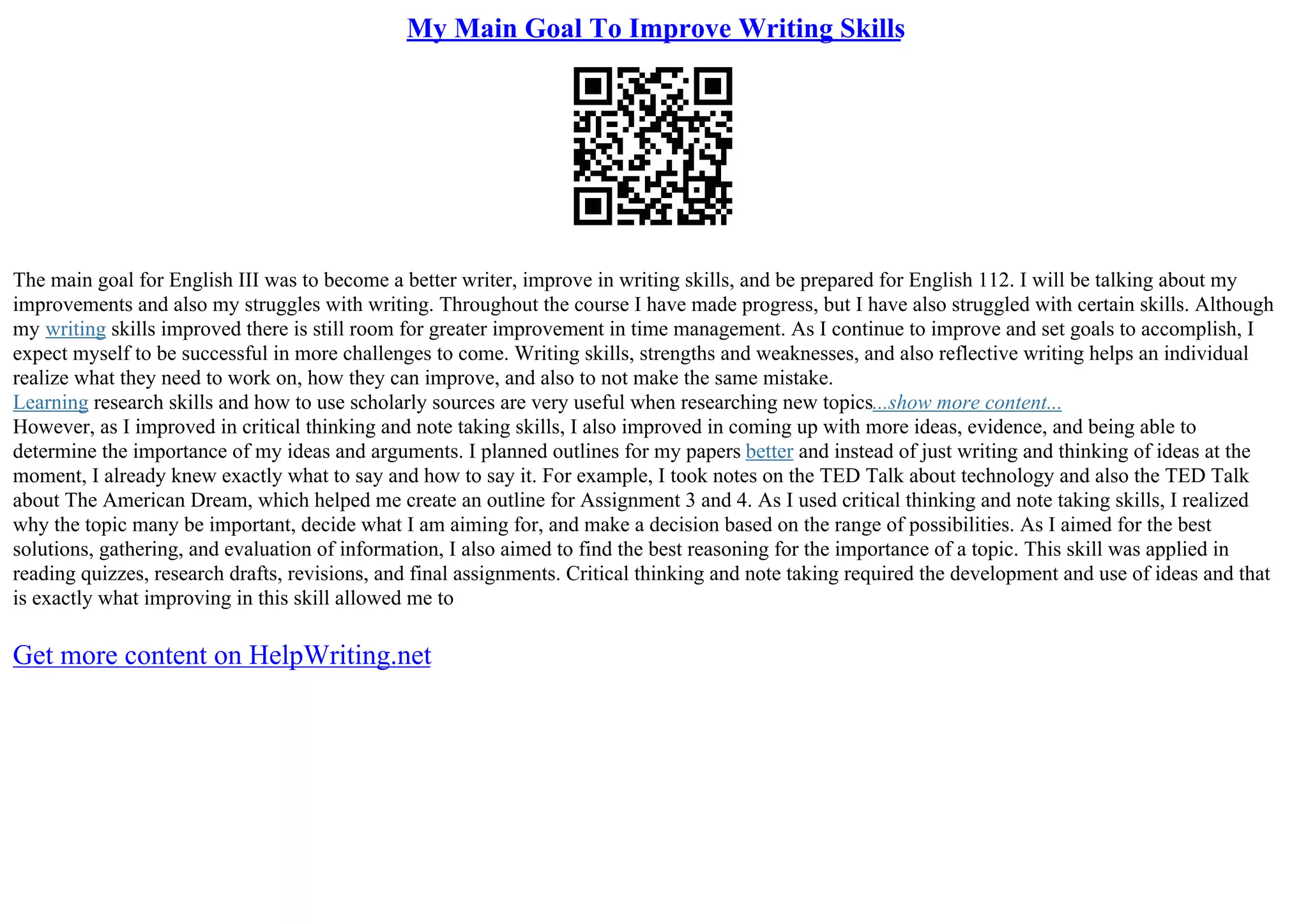 My Main Goal To Improve Writing Skills
The main goal for English III was to become a better writer, improve in writing skills, and be prepared for English 112. I will be talking about my
improvements and also my struggles with writing. Throughout the course I have made progress, but I have also struggled with certain skills. Although
my writing skills improved there is still room for greater improvement in time management. As I continue to improve and set goals to accomplish, I
expect myself to be successful in more challenges to come. Writing skills, strengths and weaknesses, and also reflective writing helps an individual
realize what they need to work on, how they can improve, and also to not make the same mistake.
Learning research skills and how to use scholarly sources are very useful when researching new topics...show more content...
However, as I improved in critical thinking and note taking skills, I also improved in coming up with more ideas, evidence, and being able to
determine the importance of my ideas and arguments. I planned outlines for my papers better and instead of just writing and thinking of ideas at the
moment, I already knew exactly what to say and how to say it. For example, I took notes on the TED Talk about technology and also the TED Talk
about The American Dream, which helped me create an outline for Assignment 3 and 4. As I used critical thinking and note taking skills, I realized
why the topic many be important, decide what I am aiming for, and make a decision based on the range of possibilities. As I aimed for the best
solutions, gathering, and evaluation of information, I also aimed to find the best reasoning for the importance of a topic. This skill was applied in
reading quizzes, research drafts, revisions, and final assignments. Critical thinking and note taking required the development and use of ideas and that
is exactly what improving in this skill allowed me to
Get more content on HelpWriting.net
 