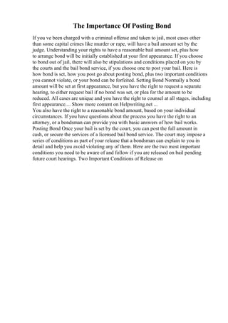 The Importance Of Posting Bond
If you ve been charged with a criminal offense and taken to jail, most cases other
than some capital crimes like murder or rape, will have a bail amount set by the
judge. Understanding your rights to have a reasonable bail amount set, plus how
to arrange bond will be initially established at your first appearance. If you choose
to bond out of jail, there will also be stipulations and conditions placed on you by
the courts and the bail bond service, if you choose one to post your bail. Here is
how bond is set, how you post go about posting bond, plus two important conditions
you cannot violate, or your bond can be forfeited. Setting Bond Normally a bond
amount will be set at first appearance, but you have the right to request a separate
hearing, to either request bail if no bond was set, or plea for the amount to be
reduced. All cases are unique and you have the right to counsel at all stages, including
first appearance.... Show more content on Helpwriting.net ...
You also have the right to a reasonable bond amount, based on your individual
circumstances. If you have questions about the process you have the right to an
attorney, or a bondsman can provide you with basic answers of how bail works.
Posting Bond Once your bail is set by the court, you can post the full amount in
cash, or secure the services of a licensed bail bond service. The court may impose a
series of conditions as part of your release that a bondsman can explain to you in
detail and help you avoid violating any of them. Here are the two most important
conditions you need to be aware of and follow if you are released on bail pending
future court hearings. Two Important Conditions of Release on
 