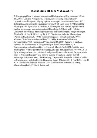 Distribution Of Indi Maharashtra
2. Camposporidium cristatum Nawawi and Kuthubutheen15 Mycotaxon, 32:161
167, 1988. Conidia: Acrogenous, solitary, day, seceding schizolytically,
cylindrical, multi septate, slightly tapered at the apex, truncate at the base, 9 12
distoseptate, olivaceous to olivaceous brown, 70 96 Вµm long, 8 10 Вµm at the
widest part, 6 8 Вµm wide at the base, 4 6 divergent, non septate, hyaline to sub
hyaline appendages measuring up to 60 Вµm long, 1.5 Вµm wide. Habitat:
Conidia in unidentified decaying dicot wood and foam samples, Bhagwant sagar,
26thJan.2014. BAFK 105a. Leg. D. K. P. Distribution in India: Maharashtra
(Pawar and Kulkarni20, 1974), Kerala (Ponappa21, 1970; Sharma25, 1973)
Western Ghat (Subramanian and Bhat28, 1981), Karnataka (Sridhar and
Kaveriappa27, 1982; Ramesh and Vijay Kumar24, 2000) Remark: It has been
reported for the first time in Bhagwant sagar from Khandwa (M.P.) 3.
Camposporium pellucidum (Grove) Hughes 8 Mycol., 36:9,1951.Conidia: long,
multiseptate, rod like pale brown coloured, end cell being colorless,80 140 x7.5 12
Вµm with up to 16 septa, cylindrical and gradually tapered towards the apex, main
body is Prolonged apically into narrow hyaline projection, slightly curved
appendage or rostrum up to 145 Вµm long, 2 Вµm thick at the tip. Habitat: Conidia
in foam samples and dead wood, Bhagwant Sagar, 26th Jan. 2014. BAFK 53. Leg. D.
K. P. Distribution in India: Western Ghat (Subramanian and Bhat28, 1981),
Maharashtra (Patil, 1998a16; Borse and
 