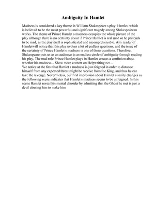 Ambiguity In Hamlet
Madness is considered a key theme in William Shakespeare s play, Hamlet, which
is believed to be the most powerful and significant tragedy among Shakespearean
works. The theme of Prince Hamlet s madness occupies the whole picture of the
play although there is no certainty about if Prince Hamlet is real mad or he pretends
to be mad, as the playitself is sophisticated and incomprehensible. Any reader of
Hamletwill notice that this play evokes a lot of endless questions, and the issue of
the certainty of Prince Hamlet s madness is one of these questions. Therefore,
Shakespeare puts us as an audience in an endless circle of ambiguity through reading
his play. The mad role Prince Hamlet plays in Hamlet creates a confusion about
whether his madness... Show more content on Helpwriting.net ...
We notice at the first that Hamlet s madness is just feigned in order to distance
himself from any expected threat might he receive from the King, and thus he can
take the revenge. Nevertheless, our first impression about Hamlet s sanity changes as
the following scene indicates that Hamlet s madness seems to be unfeigned. In this
scene Hamlet reveal his mental disorder by admitting that the Ghost he met is just a
devil abusing him to make him
 
