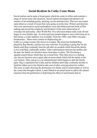 Social Realism In Cathy Come Home
Social realism can be quite a broad genre which has come to reflect and examine a
range of social issues and situations. Social realism developed and spread in all
streams of art including poetry, painting, novels and television. This new movement
came about as a result of issues that were going on at the time. Writers and directors
who were interested in social realismthrew away the Hollywood rule book of film
making and craved the simplicity and freshness of the more observation of
everyday life and reality. After World War Two television drama really took off and
began its own Golden Age. As more and more people began to own a television set in
their home, a wider audience was available. From the 1950 s and 1960 s onwards,
broadcasters... Show more content on Helpwriting.net ...
Cathy is a young woman who moves to London. She meets her husband Reg,
played by Ray Brooks, and has two sons with him. Everything is going fine for the
family until Reg eventually loses his job after an accident which forced the family
to live with Reg s unfriendly mother. After confrontations between the mother and
the pair, the family are forced to move from place to place. The first being a
squalid council house which they are evicted from. They then move to a halting
site, but are forced to move again after an arson attack which left the family at the
very bottom. They end up in a rat infested hostel which begins to split the family
apart. Reg is separated from Cathy and his children and Cathy eventually decides to
hand her eldest son to her friend to take care of after worrying about his welfare.
The story is really showing the destruction of a family and its relationships as well as
the events that brought it about. Loach filmed in an actual hostel to add to the natural
reactions from the performers to help bring the effect of such hostels had on
 