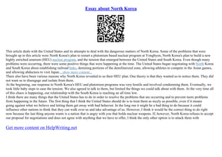 Essay about North Korea
This article deals with the United States and its attempts to deal with the dangerous matters of North Korea. Some of the problems that were
brought up in this article were North Korea's plan to restart a plutonium based nuclear program at Yongbyon, North Korea's plan to build a new
highly enriched uranium (HEU) nuclear program, and the tension that emerged between the United States and South Korea. Even though many
problems were occurring, there were some positive things that were happening at the time. The United States began negotiating with North Korea
and South Korea about establishing railroad links, demining portions of the demilitarized zone, allowing athletes to compete in the Asian games,
and allowing abductees to visit Japan....show more content...
There also have been various reasons why North Korea revealed to us their HEU plan. One theory is that they wanted us to notice them. They did
not want us to disengage and isolate from them.
At the beginning, our response to North Korea's HEU and plutonium programs was very hostile and involved condemning them. Eventually, we
took little baby steps to ease the tension. We also agreed to talk to them, but limited the things we could talk about with them. At the very time all
of this chaos is happening, our relationship with the South Korea is reaching an all time low.
I think there are many things that the United States has to do in order to resolve the problems that are occurring and to prevent more problems
from happening in the future. The first thing that I think the United States should do is to treat them as nicely as possible, even if it means
going against what we believe and letting them get away with bad behavior. In the long run it might be a bad thing to do because it could
influence other nations to think that they can walk over us and take advantage of us. However, I think it would be the correct thing to do right
now because the last thing anyone wants is a nation that is angry with you that holds nuclear weapons. If, however, North Korea refuses to accept
our proposal for negotiations and does not agree with anything that we have to offer, I think the only other option is to attack them with
Get more content on HelpWriting.net
 