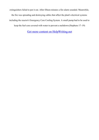 extinguishers failed to put it out. After fifteen minutes a fire alarm sounded. Meanwhile,
the fire was spreading and destroying cables that affect the plant's electrical systems
including the reactor's Emergency Core Cooling System. A small pump had to be used to
keep the fuel core covered with water to prevent a meltdown.(Stephens 17–19)
Get more content on HelpWriting.net
 