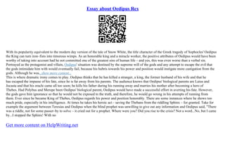 Essay about Oedipus Rex
With its popularity equivalent to the modern day version of the tale of Snow White, the title character of the Greek tragedy of Sophocles' Oedipus
the King can turn iron–fists into timorous wimps. As an honorable king and a miracle worker, the positive attributes of Oedipus would have been
worthy of taking into account had he not committed one of the greatest sins of human life – and yes, this was even worse than a verbal sin.
Portrayed as the protagonist and villain, Oedipus' situation was destined by the supreme will of the gods and any attempt to escape the evil that
the gods intimidate him with would eventually fail, because his hubris towards his power and position would instigate more castigation from the
gods. Although he was...show more content...
This is where dramatic irony comes to play. Oedipus thinks that he has killed a stranger, a king, the former husband of his wife and that he
has escaped the impasse of his fate, since he is far away from his parents. The audience knows that Oedipus' biological parents are Laius and
Jocasta and that his oracle came all too soon; he kills his father during his running away and marries his mother after becoming a hero of
Thebes. Had Polybus and Merope been Oedipus' biological parent, Oedipus would have made a successful effort in averting his fate. However,
the gods gave him ignorance so that he would not be exposed to the truth, and therefore, he would go wrong in his attempts of running from
them. Ever since he became King of Thebes, Oedipus regards his power and position honorably. There are some instances where he shows too
much pride, especially in his intelligence. At times he takes his heroic act – saving the Thebans from the riddling Sphinx – for granted. Take for
example the argument between Teresias and Oedipus when the blind prophet was unwilling to give out any information and Oedipus said, "There
was a riddle, not for some passer–by to solve – it cried out for a prophet. Where were you? Did you rise to the crisis? Not a word...No, but I came
by...I stopped the Sphinx! With no
Get more content on HelpWriting.net
 