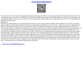 Essay about Pablo Picasso
Every artist has his or her own style of painting. Each painting tells some sort of story or has some type of personal meaning to the artist. One of the
most important figures in modern art is Pablo Picasso. Not only was Pablo Picasso a genius in the field of abstract art, but he also experimented with
sculpting and ceramics. Pablo Picasso has taken the world to many places with his unique style of work which is why I believe he is considered to be
a genius of the 20th century.
Background
Pablo Picasso, born Pablo Ruiz, was destined to become an artist at a very young age. Born in Malaga, Spain on October 15, 1881, the young artist
began to follow in the footsteps of Jose Ruiz BlascoВ—his father. Many say that Picasso's love for art was ... Show more content on Helpwriting.net ...
However, Picasso made it evident that he was a gifted artist when he introduced the world to his own style of painting during what was known as
"Picasso's Blue Period." The Blue Period marked a time in Picasso's career from 1901–1904 that defined the different real–life experiences that he had
been exposed to throughout his life. It is rumored that Picasso's blue period began briefly after the death of a close friend, and the blue tones were
used to reflect his feelings of bleakness during that time (GME, 1996). Most of his paintings during the blue period consisted of blind, impoverished,
despaired people, and the paintings were done mostly in blue tones. One of the most famous pieces created during the period was called "The Old
Guitarist," which depicts a saddened, blind, old man holding his guitar. In 1905 after his blue period, Picasso's subject matter and color schemes that
he used for his paintings began to change. From 1905–1906, Picasso developed the "Rose Period." Now instead of painting depressing figures with
blue dull color tones, he began to paint circus people acrobats, and harlequin figures using pink and other earth tone colors (Gerten, n.d.). The rumor
for this period is that Picasso began to brighten his colors and themes after he fell in love. A famous piece from his Rose period is called "Boy with
Pipe." The painting features a young boy holding a pipe with a flower
... Get more on HelpWriting.net ...
 