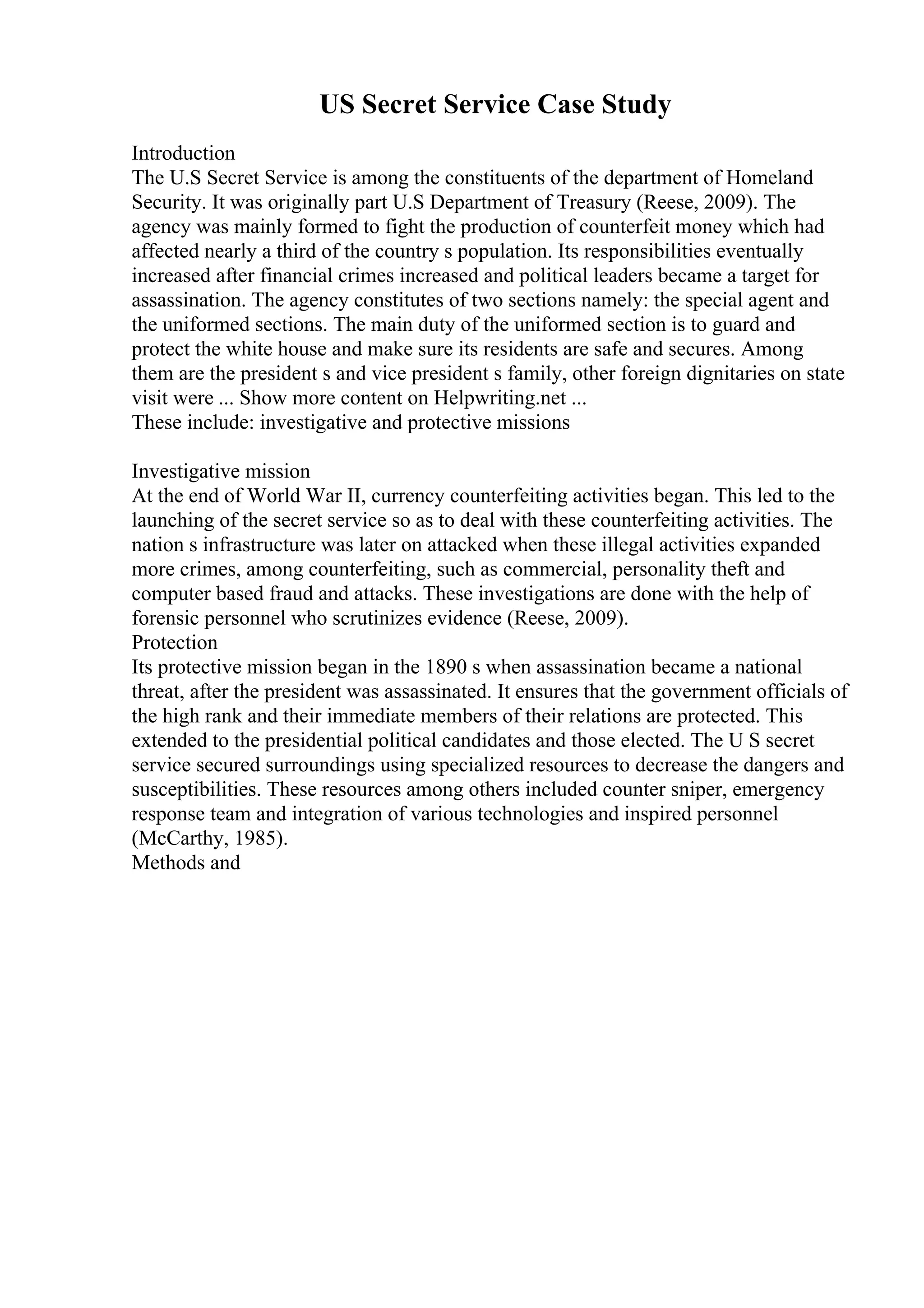 US Secret Service Case Study
Introduction
The U.S Secret Service is among the constituents of the department of Homeland
Security. It was originally part U.S Department of Treasury (Reese, 2009). The
agency was mainly formed to fight the production of counterfeit money which had
affected nearly a third of the country s population. Its responsibilities eventually
increased after financial crimes increased and political leaders became a target for
assassination. The agency constitutes of two sections namely: the special agent and
the uniformed sections. The main duty of the uniformed section is to guard and
protect the white house and make sure its residents are safe and secures. Among
them are the president s and vice president s family, other foreign dignitaries on state
visit were ... Show more content on Helpwriting.net ...
These include: investigative and protective missions
Investigative mission
At the end of World War II, currency counterfeiting activities began. This led to the
launching of the secret service so as to deal with these counterfeiting activities. The
nation s infrastructure was later on attacked when these illegal activities expanded
more crimes, among counterfeiting, such as commercial, personality theft and
computer based fraud and attacks. These investigations are done with the help of
forensic personnel who scrutinizes evidence (Reese, 2009).
Protection
Its protective mission began in the 1890 s when assassination became a national
threat, after the president was assassinated. It ensures that the government officials of
the high rank and their immediate members of their relations are protected. This
extended to the presidential political candidates and those elected. The U S secret
service secured surroundings using specialized resources to decrease the dangers and
susceptibilities. These resources among others included counter sniper, emergency
response team and integration of various technologies and inspired personnel
(McCarthy, 1985).
Methods and
 