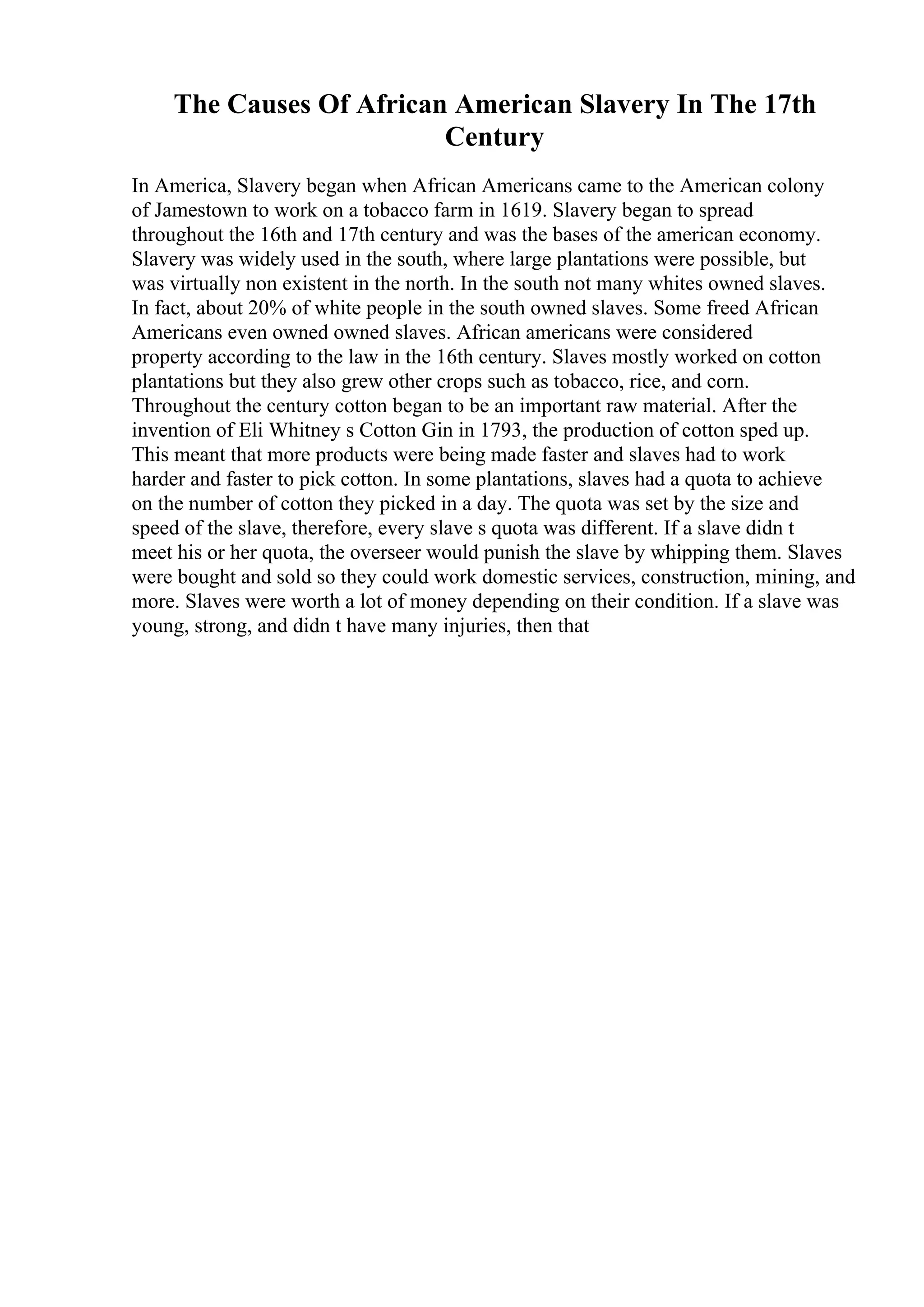 The Causes Of African American Slavery In The 17th
Century
In America, Slavery began when African Americans came to the American colony
of Jamestown to work on a tobacco farm in 1619. Slavery began to spread
throughout the 16th and 17th century and was the bases of the american economy.
Slavery was widely used in the south, where large plantations were possible, but
was virtually non existent in the north. In the south not many whites owned slaves.
In fact, about 20% of white people in the south owned slaves. Some freed African
Americans even owned owned slaves. African americans were considered
property according to the law in the 16th century. Slaves mostly worked on cotton
plantations but they also grew other crops such as tobacco, rice, and corn.
Throughout the century cotton began to be an important raw material. After the
invention of Eli Whitney s Cotton Gin in 1793, the production of cotton sped up.
This meant that more products were being made faster and slaves had to work
harder and faster to pick cotton. In some plantations, slaves had a quota to achieve
on the number of cotton they picked in a day. The quota was set by the size and
speed of the slave, therefore, every slave s quota was different. If a slave didn t
meet his or her quota, the overseer would punish the slave by whipping them. Slaves
were bought and sold so they could work domestic services, construction, mining, and
more. Slaves were worth a lot of money depending on their condition. If a slave was
young, strong, and didn t have many injuries, then that
 