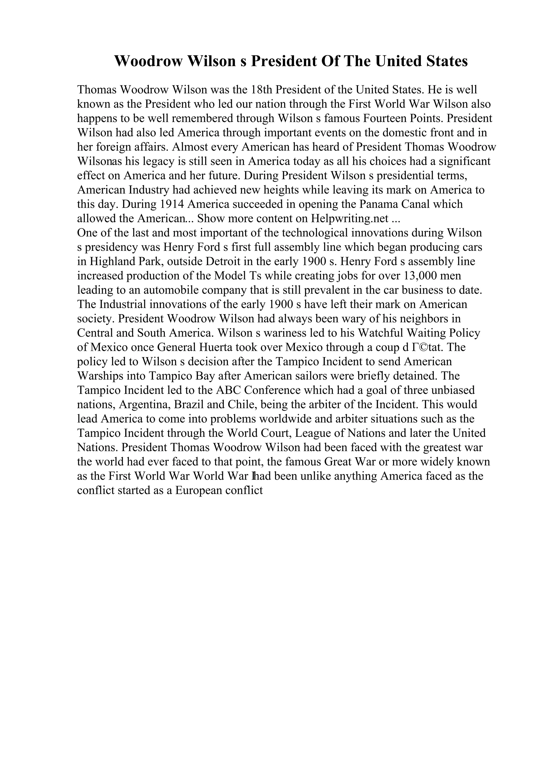 Woodrow Wilson s President Of The United States
Thomas Woodrow Wilson was the 18th President of the United States. He is well
known as the President who led our nation through the First World War Wilson also
happens to be well remembered through Wilson s famous Fourteen Points. President
Wilson had also led America through important events on the domestic front and in
her foreign affairs. Almost every American has heard of President Thomas Woodrow
Wilsonas his legacy is still seen in America today as all his choices had a significant
effect on America and her future. During President Wilson s presidential terms,
American Industry had achieved new heights while leaving its mark on America to
this day. During 1914 America succeeded in opening the Panama Canal which
allowed the American... Show more content on Helpwriting.net ...
One of the last and most important of the technological innovations during Wilson
s presidency was Henry Ford s first full assembly line which began producing cars
in Highland Park, outside Detroit in the early 1900 s. Henry Ford s assembly line
increased production of the Model Ts while creating jobs for over 13,000 men
leading to an automobile company that is still prevalent in the car business to date.
The Industrial innovations of the early 1900 s have left their mark on American
society. President Woodrow Wilson had always been wary of his neighbors in
Central and South America. Wilson s wariness led to his Watchful Waiting Policy
of Mexico once General Huerta took over Mexico through a coup d Г©tat. The
policy led to Wilson s decision after the Tampico Incident to send American
Warships into Tampico Bay after American sailors were briefly detained. The
Tampico Incident led to the ABC Conference which had a goal of three unbiased
nations, Argentina, Brazil and Chile, being the arbiter of the Incident. This would
lead America to come into problems worldwide and arbiter situations such as the
Tampico Incident through the World Court, League of Nations and later the United
Nations. President Thomas Woodrow Wilson had been faced with the greatest war
the world had ever faced to that point, the famous Great War or more widely known
as the First World War World War Ihad been unlike anything America faced as the
conflict started as a European conflict
 