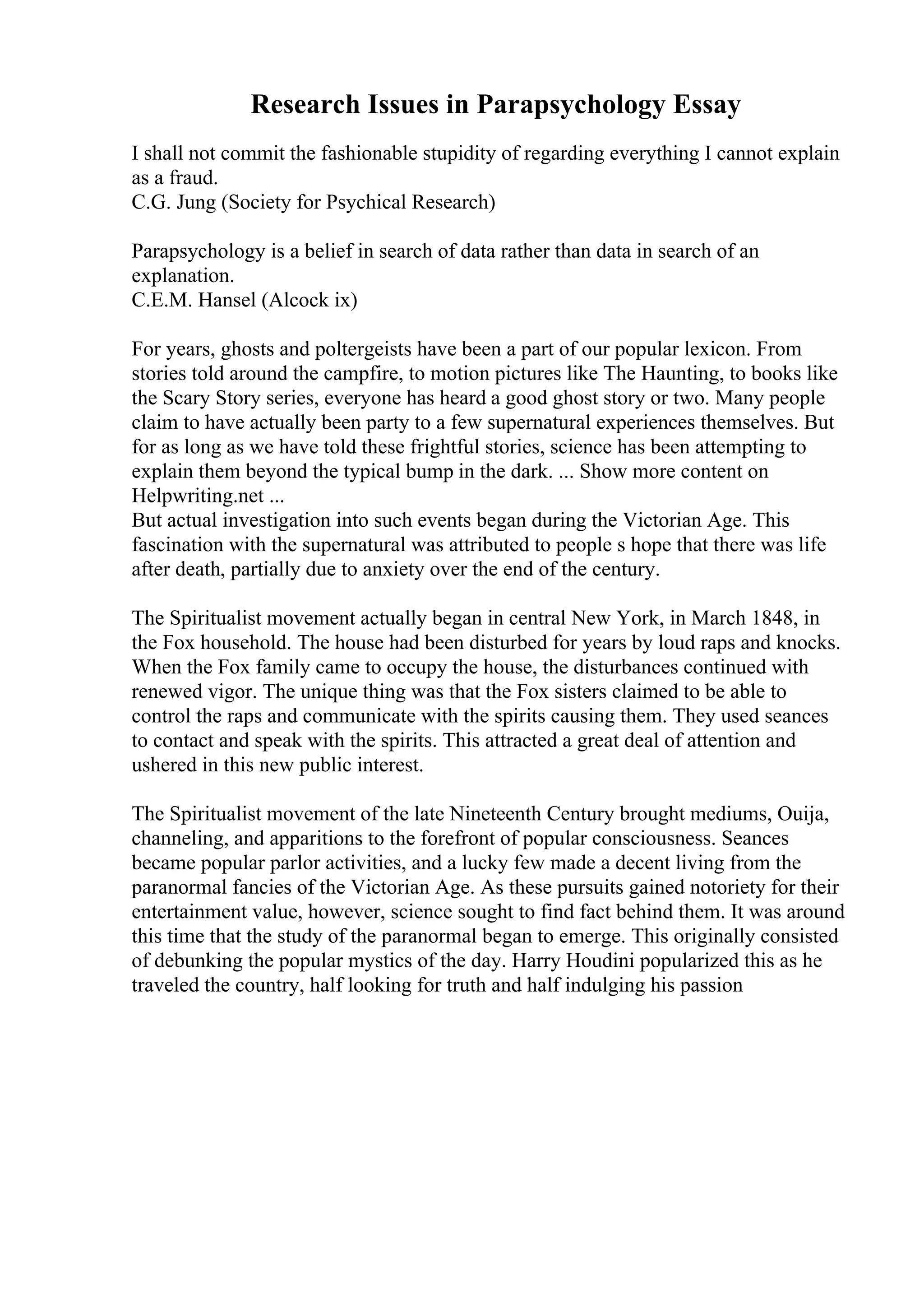 Research Issues in Parapsychology Essay
I shall not commit the fashionable stupidity of regarding everything I cannot explain
as a fraud.
C.G. Jung (Society for Psychical Research)
Parapsychology is a belief in search of data rather than data in search of an
explanation.
C.E.M. Hansel (Alcock ix)
For years, ghosts and poltergeists have been a part of our popular lexicon. From
stories told around the campfire, to motion pictures like The Haunting, to books like
the Scary Story series, everyone has heard a good ghost story or two. Many people
claim to have actually been party to a few supernatural experiences themselves. But
for as long as we have told these frightful stories, science has been attempting to
explain them beyond the typical bump in the dark. ... Show more content on
Helpwriting.net ...
But actual investigation into such events began during the Victorian Age. This
fascination with the supernatural was attributed to people s hope that there was life
after death, partially due to anxiety over the end of the century.
The Spiritualist movement actually began in central New York, in March 1848, in
the Fox household. The house had been disturbed for years by loud raps and knocks.
When the Fox family came to occupy the house, the disturbances continued with
renewed vigor. The unique thing was that the Fox sisters claimed to be able to
control the raps and communicate with the spirits causing them. They used seances
to contact and speak with the spirits. This attracted a great deal of attention and
ushered in this new public interest.
The Spiritualist movement of the late Nineteenth Century brought mediums, Ouija,
channeling, and apparitions to the forefront of popular consciousness. Seances
became popular parlor activities, and a lucky few made a decent living from the
paranormal fancies of the Victorian Age. As these pursuits gained notoriety for their
entertainment value, however, science sought to find fact behind them. It was around
this time that the study of the paranormal began to emerge. This originally consisted
of debunking the popular mystics of the day. Harry Houdini popularized this as he
traveled the country, half looking for truth and half indulging his passion
 