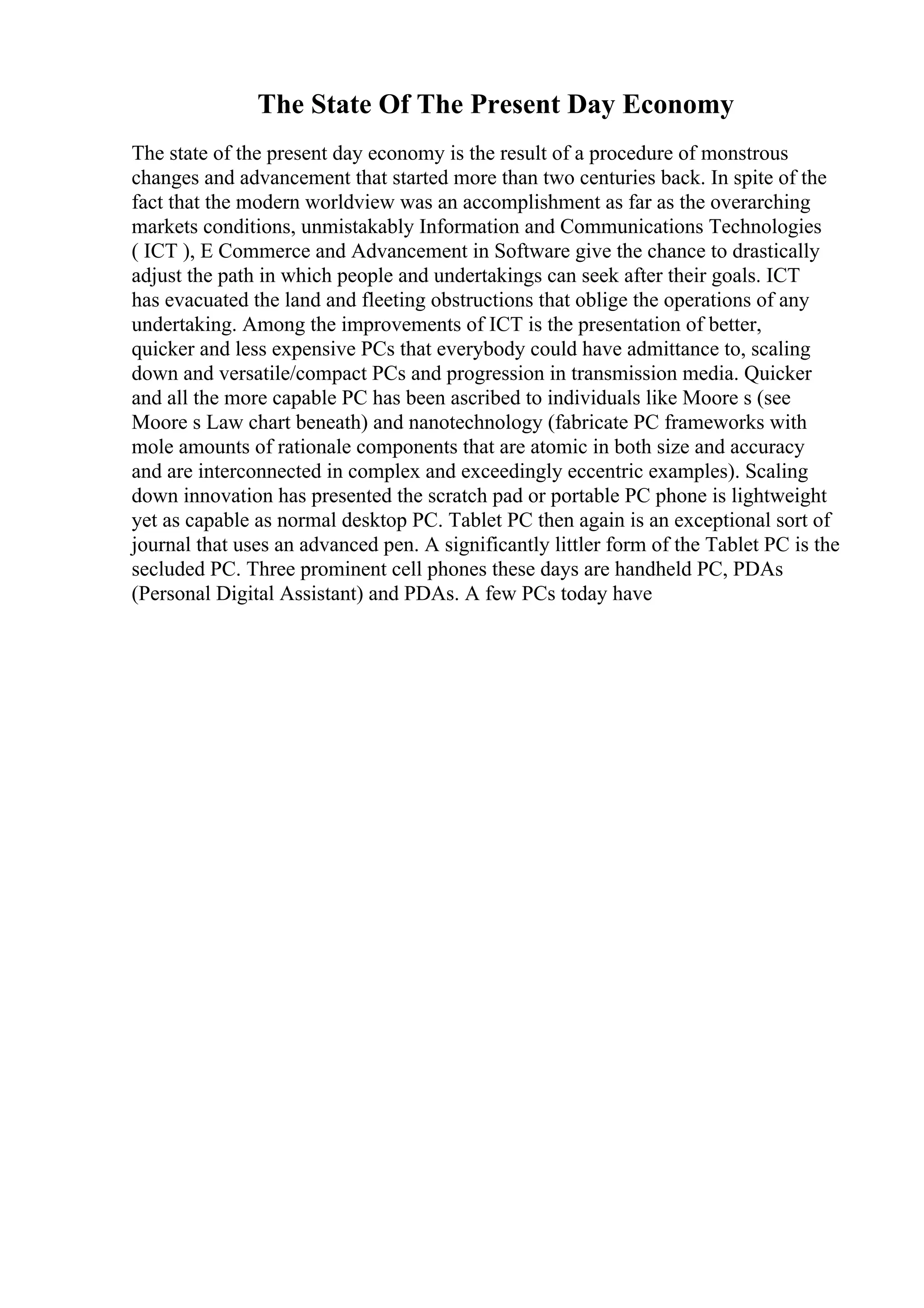 The State Of The Present Day Economy
The state of the present day economy is the result of a procedure of monstrous
changes and advancement that started more than two centuries back. In spite of the
fact that the modern worldview was an accomplishment as far as the overarching
markets conditions, unmistakably Information and Communications Technologies
( ICT ), E Commerce and Advancement in Software give the chance to drastically
adjust the path in which people and undertakings can seek after their goals. ICT
has evacuated the land and fleeting obstructions that oblige the operations of any
undertaking. Among the improvements of ICT is the presentation of better,
quicker and less expensive PCs that everybody could have admittance to, scaling
down and versatile/compact PCs and progression in transmission media. Quicker
and all the more capable PC has been ascribed to individuals like Moore s (see
Moore s Law chart beneath) and nanotechnology (fabricate PC frameworks with
mole amounts of rationale components that are atomic in both size and accuracy
and are interconnected in complex and exceedingly eccentric examples). Scaling
down innovation has presented the scratch pad or portable PC phone is lightweight
yet as capable as normal desktop PC. Tablet PC then again is an exceptional sort of
journal that uses an advanced pen. A significantly littler form of the Tablet PC is the
secluded PC. Three prominent cell phones these days are handheld PC, PDAs
(Personal Digital Assistant) and PDAs. A few PCs today have
 