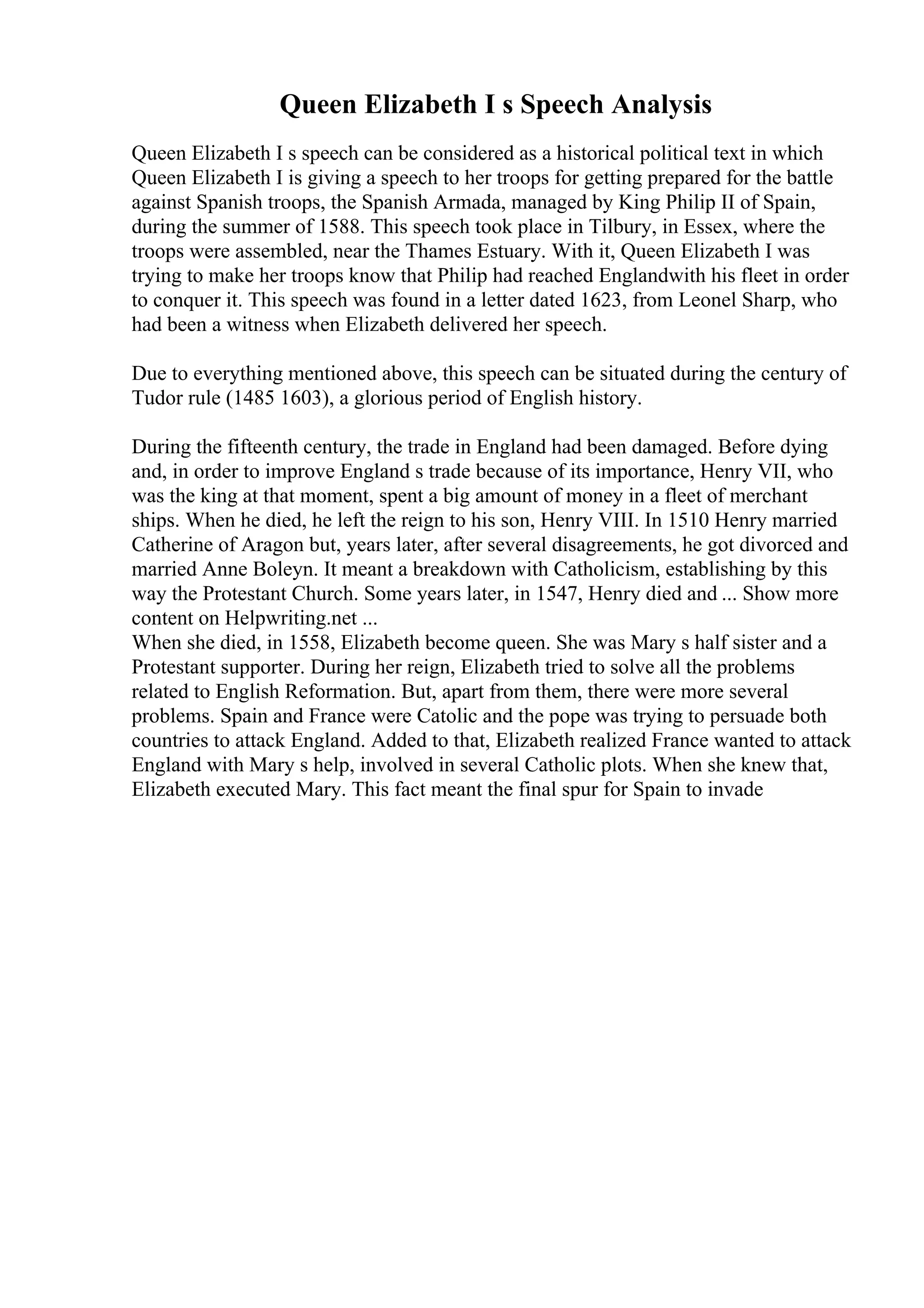 Queen Elizabeth I s Speech Analysis
Queen Elizabeth I s speech can be considered as a historical political text in which
Queen Elizabeth I is giving a speech to her troops for getting prepared for the battle
against Spanish troops, the Spanish Armada, managed by King Philip II of Spain,
during the summer of 1588. This speech took place in Tilbury, in Essex, where the
troops were assembled, near the Thames Estuary. With it, Queen Elizabeth I was
trying to make her troops know that Philip had reached Englandwith his fleet in order
to conquer it. This speech was found in a letter dated 1623, from Leonel Sharp, who
had been a witness when Elizabeth delivered her speech.
Due to everything mentioned above, this speech can be situated during the century of
Tudor rule (1485 1603), a glorious period of English history.
During the fifteenth century, the trade in England had been damaged. Before dying
and, in order to improve England s trade because of its importance, Henry VII, who
was the king at that moment, spent a big amount of money in a fleet of merchant
ships. When he died, he left the reign to his son, Henry VIII. In 1510 Henry married
Catherine of Aragon but, years later, after several disagreements, he got divorced and
married Anne Boleyn. It meant a breakdown with Catholicism, establishing by this
way the Protestant Church. Some years later, in 1547, Henry died and ... Show more
content on Helpwriting.net ...
When she died, in 1558, Elizabeth become queen. She was Mary s half sister and a
Protestant supporter. During her reign, Elizabeth tried to solve all the problems
related to English Reformation. But, apart from them, there were more several
problems. Spain and France were Catolic and the pope was trying to persuade both
countries to attack England. Added to that, Elizabeth realized France wanted to attack
England with Mary s help, involved in several Catholic plots. When she knew that,
Elizabeth executed Mary. This fact meant the final spur for Spain to invade
 