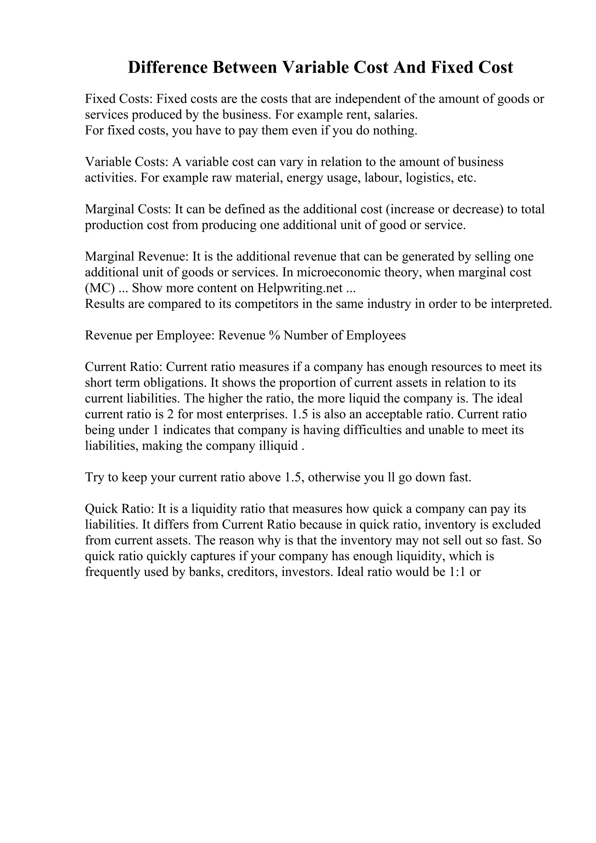 Difference Between Variable Cost And Fixed Cost
Fixed Costs: Fixed costs are the costs that are independent of the amount of goods or
services produced by the business. For example rent, salaries.
For fixed costs, you have to pay them even if you do nothing.
Variable Costs: A variable cost can vary in relation to the amount of business
activities. For example raw material, energy usage, labour, logistics, etc.
Marginal Costs: It can be defined as the additional cost (increase or decrease) to total
production cost from producing one additional unit of good or service.
Marginal Revenue: It is the additional revenue that can be generated by selling one
additional unit of goods or services. In microeconomic theory, when marginal cost
(MC) ... Show more content on Helpwriting.net ...
Results are compared to its competitors in the same industry in order to be interpreted.
Revenue per Employee: Revenue % Number of Employees
Current Ratio: Current ratio measures if a company has enough resources to meet its
short term obligations. It shows the proportion of current assets in relation to its
current liabilities. The higher the ratio, the more liquid the company is. The ideal
current ratio is 2 for most enterprises. 1.5 is also an acceptable ratio. Current ratio
being under 1 indicates that company is having difficulties and unable to meet its
liabilities, making the company illiquid .
Try to keep your current ratio above 1.5, otherwise you ll go down fast.
Quick Ratio: It is a liquidity ratio that measures how quick a company can pay its
liabilities. It differs from Current Ratio because in quick ratio, inventory is excluded
from current assets. The reason why is that the inventory may not sell out so fast. So
quick ratio quickly captures if your company has enough liquidity, which is
frequently used by banks, creditors, investors. Ideal ratio would be 1:1 or
 