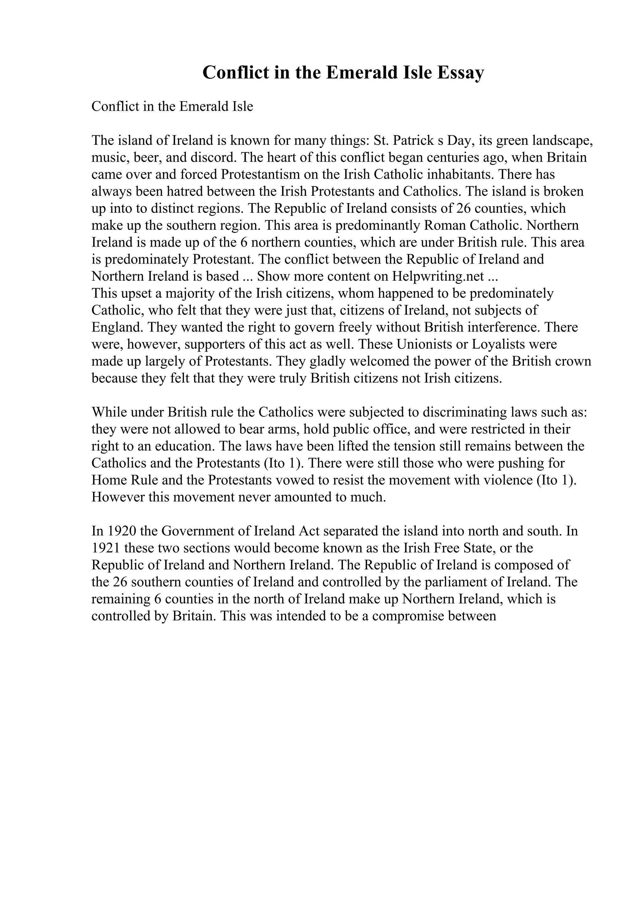 Conflict in the Emerald Isle Essay
Conflict in the Emerald Isle
The island of Ireland is known for many things: St. Patrick s Day, its green landscape,
music, beer, and discord. The heart of this conflict began centuries ago, when Britain
came over and forced Protestantism on the Irish Catholic inhabitants. There has
always been hatred between the Irish Protestants and Catholics. The island is broken
up into to distinct regions. The Republic of Ireland consists of 26 counties, which
make up the southern region. This area is predominantly Roman Catholic. Northern
Ireland is made up of the 6 northern counties, which are under British rule. This area
is predominately Protestant. The conflict between the Republic of Ireland and
Northern Ireland is based ... Show more content on Helpwriting.net ...
This upset a majority of the Irish citizens, whom happened to be predominately
Catholic, who felt that they were just that, citizens of Ireland, not subjects of
England. They wanted the right to govern freely without British interference. There
were, however, supporters of this act as well. These Unionists or Loyalists were
made up largely of Protestants. They gladly welcomed the power of the British crown
because they felt that they were truly British citizens not Irish citizens.
While under British rule the Catholics were subjected to discriminating laws such as:
they were not allowed to bear arms, hold public office, and were restricted in their
right to an education. The laws have been lifted the tension still remains between the
Catholics and the Protestants (Ito 1). There were still those who were pushing for
Home Rule and the Protestants vowed to resist the movement with violence (Ito 1).
However this movement never amounted to much.
In 1920 the Government of Ireland Act separated the island into north and south. In
1921 these two sections would become known as the Irish Free State, or the
Republic of Ireland and Northern Ireland. The Republic of Ireland is composed of
the 26 southern counties of Ireland and controlled by the parliament of Ireland. The
remaining 6 counties in the north of Ireland make up Northern Ireland, which is
controlled by Britain. This was intended to be a compromise between
 