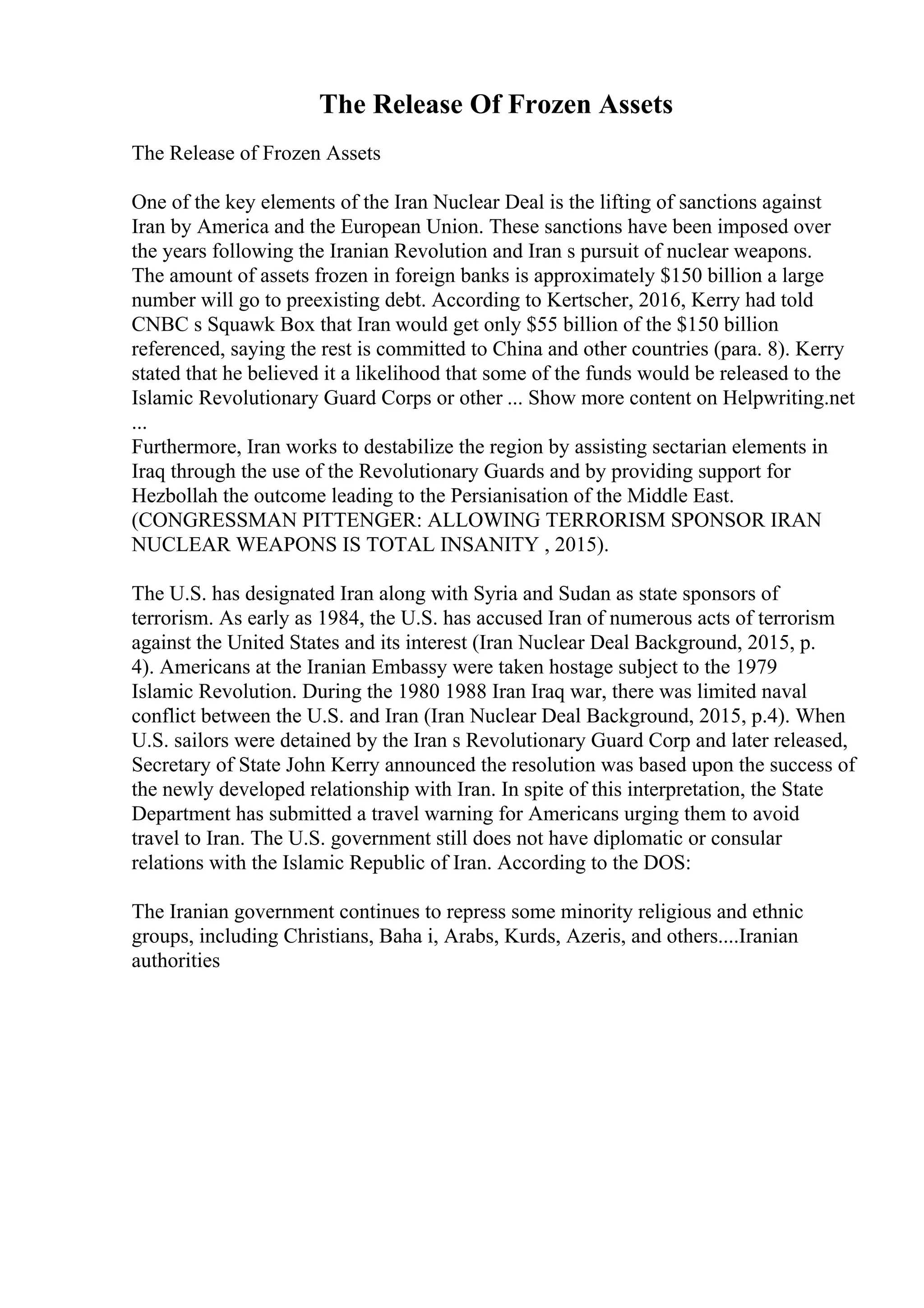 The Release Of Frozen Assets
The Release of Frozen Assets
One of the key elements of the Iran Nuclear Deal is the lifting of sanctions against
Iran by America and the European Union. These sanctions have been imposed over
the years following the Iranian Revolution and Iran s pursuit of nuclear weapons.
The amount of assets frozen in foreign banks is approximately $150 billion a large
number will go to preexisting debt. According to Kertscher, 2016, Kerry had told
CNBC s Squawk Box that Iran would get only $55 billion of the $150 billion
referenced, saying the rest is committed to China and other countries (para. 8). Kerry
stated that he believed it a likelihood that some of the funds would be released to the
Islamic Revolutionary Guard Corps or other ... Show more content on Helpwriting.net
...
Furthermore, Iran works to destabilize the region by assisting sectarian elements in
Iraq through the use of the Revolutionary Guards and by providing support for
Hezbollah the outcome leading to the Persianisation of the Middle East.
(CONGRESSMAN PITTENGER: ALLOWING TERRORISM SPONSOR IRAN
NUCLEAR WEAPONS IS TOTAL INSANITY , 2015).
The U.S. has designated Iran along with Syria and Sudan as state sponsors of
terrorism. As early as 1984, the U.S. has accused Iran of numerous acts of terrorism
against the United States and its interest (Iran Nuclear Deal Background, 2015, p.
4). Americans at the Iranian Embassy were taken hostage subject to the 1979
Islamic Revolution. During the 1980 1988 Iran Iraq war, there was limited naval
conflict between the U.S. and Iran (Iran Nuclear Deal Background, 2015, p.4). When
U.S. sailors were detained by the Iran s Revolutionary Guard Corp and later released,
Secretary of State John Kerry announced the resolution was based upon the success of
the newly developed relationship with Iran. In spite of this interpretation, the State
Department has submitted a travel warning for Americans urging them to avoid
travel to Iran. The U.S. government still does not have diplomatic or consular
relations with the Islamic Republic of Iran. According to the DOS:
The Iranian government continues to repress some minority religious and ethnic
groups, including Christians, Baha i, Arabs, Kurds, Azeris, and others....Iranian
authorities
 